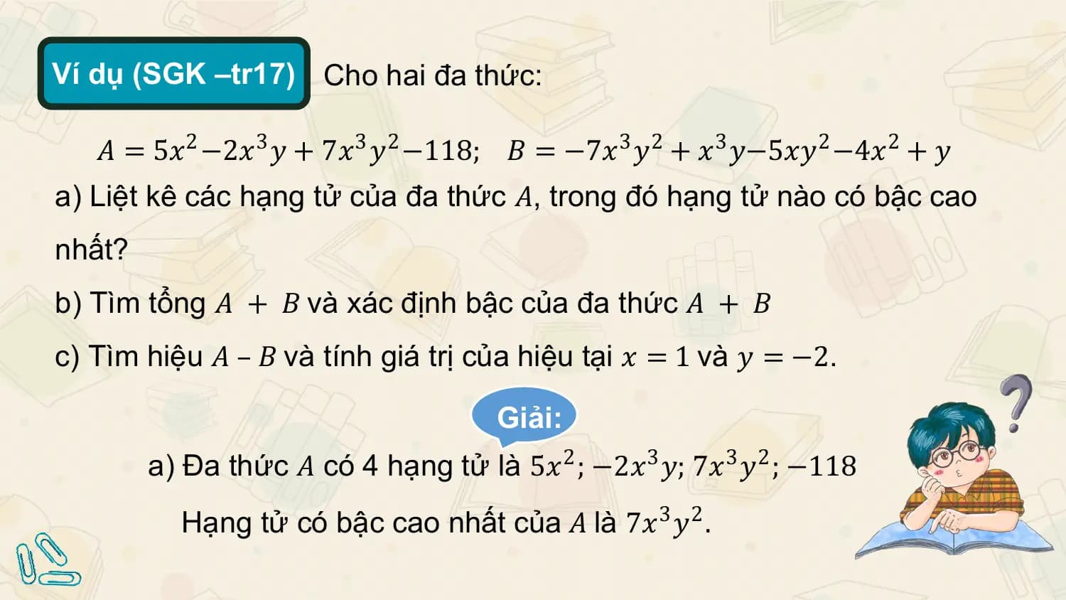 Ví dụ (SGK –tr17) Cho hai đa thức:

 𝐴 = 5𝑥2 −2𝑥3 𝑦 + 7𝑥3 𝑦2 −118; 𝐵 = −7𝑥3 𝑦2 + 𝑥3 𝑦−5𝑥𝑦2 −4𝑥2 + 𝑦
a) Liệt kê các hạng tử của đa thức 𝐴, trong đó hạng tử nào có bậc cao
nhất?
b) Tìm tổng 𝐴 + 𝐵 và xác định bậc của đa thức 𝐴 + 𝐵
c) Tìm hiệu 𝐴 – 𝐵 và tính giá trị của hiệu tại 𝑥 = 1 và 𝑦 = −2.

 Giải:
 a) Đa thức 𝐴 có 4 hạng tử là 5𝑥2 ; −2𝑥3 𝑦; 7𝑥3 𝑦2 ; −118
 Hạng tử có bậc cao nhất của 𝐴 là 7𝑥3 𝑦2 .