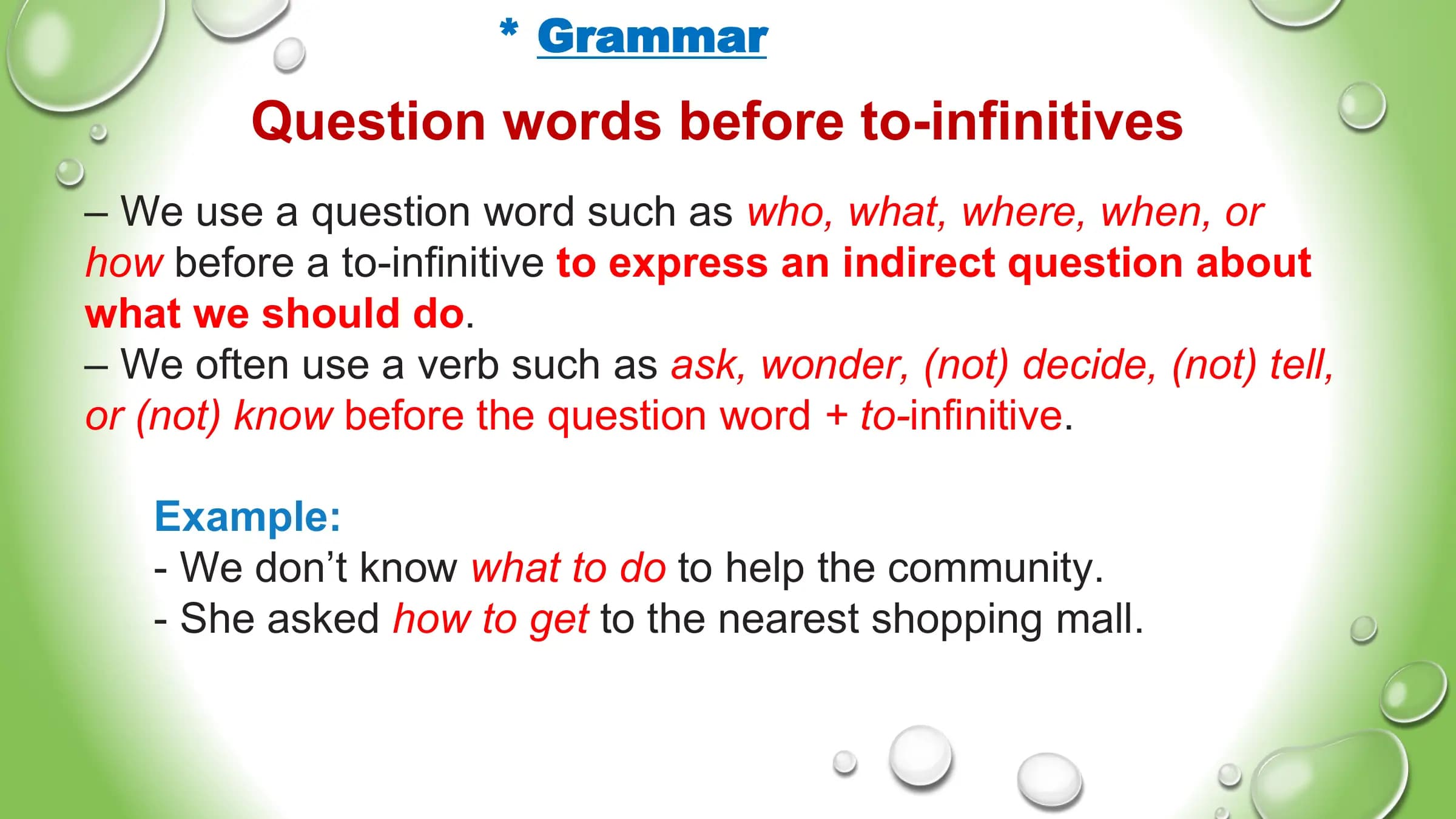* Grammar
Question words before to-infinitives
– We use a question word such as who, what, where, when, or
how before a to-infinitive to express an indirect question about
what we should do.
– We often use a verb such as ask, wonder, (not) decide, (not) tell,
or (not) know before the question word + to-infinitive.
Example:
- We don’t know what to do to help the community.
- She asked how to get to the nearest shopping mall.