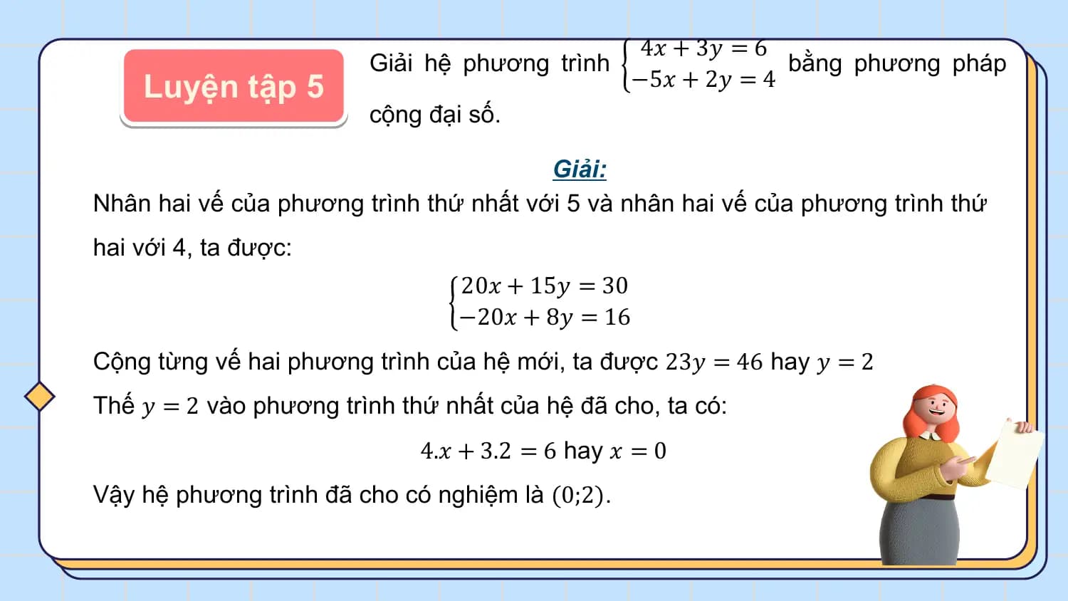 4𝑥 + 3𝑦 = 6
 Giải hệ phương trình bằng phương pháp
 Luyện tập 5 −5𝑥 + 2𝑦 = 4
 cộng đại số.

 Giải:
Nhân hai vế của phương trình thứ nhất với 5 và nhân hai vế của phương trình thứ
hai với 4, ta được:
 20𝑥 + 15𝑦 = 30
 −20𝑥 + 8𝑦 = 16
Cộng từng vế hai phương trình của hệ mới, ta được 23𝑦 = 46 hay 𝑦 = 2
Thế 𝑦 = 2 vào phương trình thứ nhất của hệ đã cho, ta có:
 4.𝑥 + 3.2 = 6 hay 𝑥 = 0
Vậy hệ phương trình đã cho có nghiệm là (0;2).
