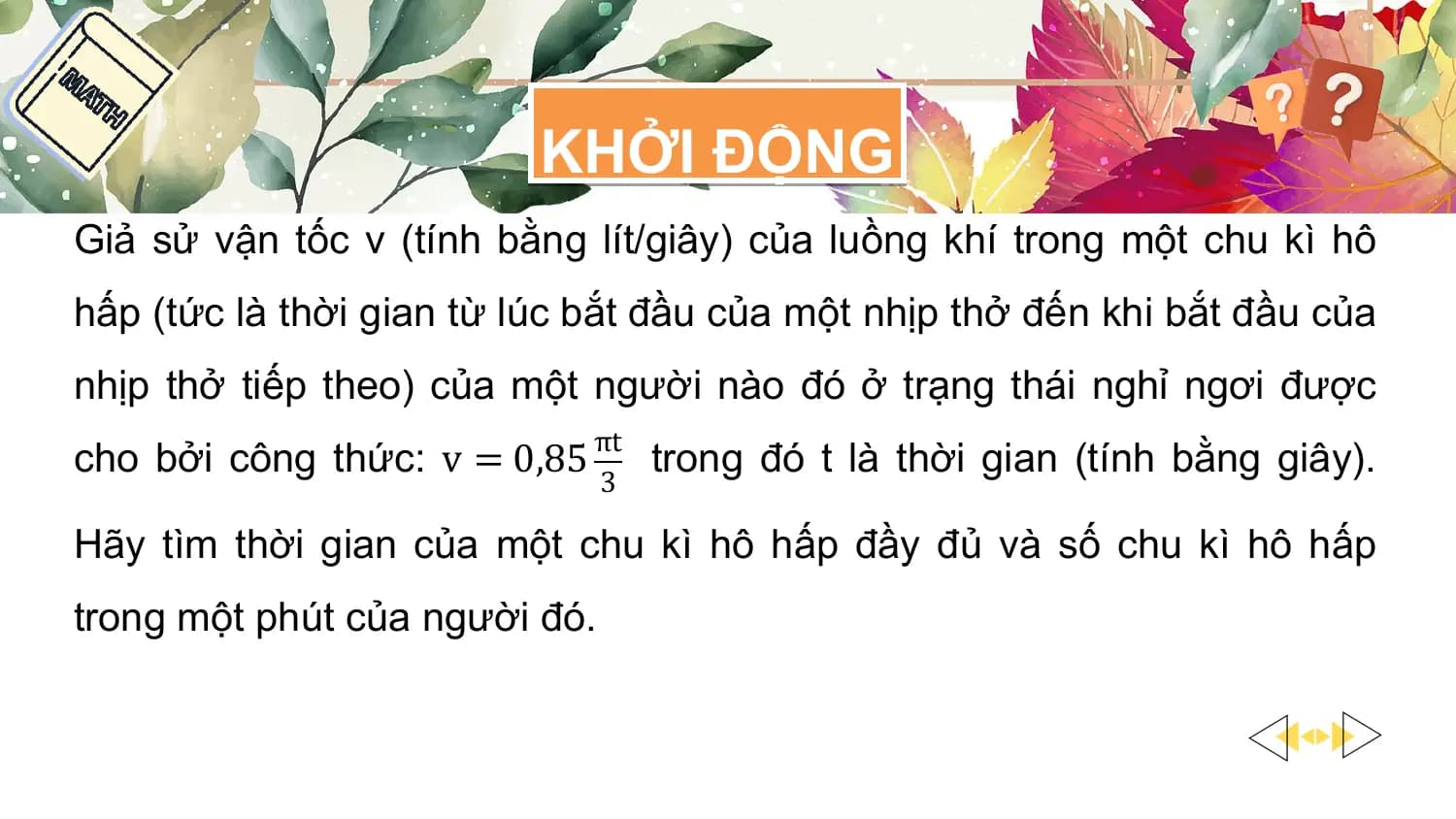 KHỞI ĐỘNG
Giả sử vận tốc v (tính bằng lít/giây) của luồng khí trong một chu kì hô
hấp (tức là thời gian từ lúc bắt đầu của một nhịp thở đến khi bắt đầu của
nhịp thở tiếp theo) của một người nào đó ở trạng thái nghỉ ngơi được
 πt
cho bởi công thức: v = 0,85 trong đó t là thời gian (tính bằng giây).
 3

Hãy tìm thời gian của một chu kì hô hấp đầy đủ và số chu kì hô hấp
trong một phút của người đó.