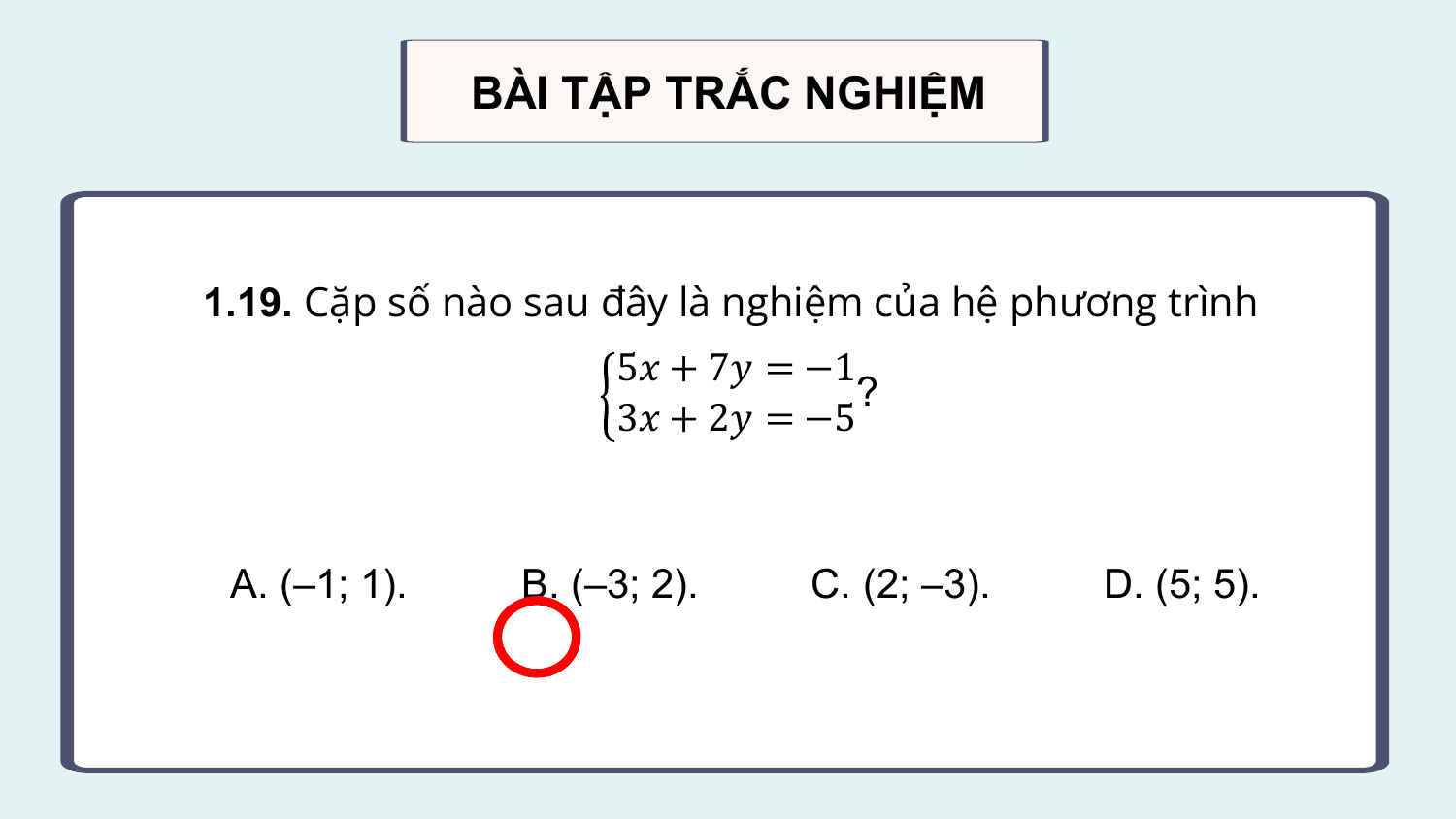 BÀI TẬP TRẮC NGHIỆM

1.19. Cặp số nào sau đây là nghiệm của hệ phương trình
 5? + 7? = −1
 ?
 3? + 2? = −5

 A. (–1; 1). B. (–3; 2). C. (2; –3). D. (5; 5).