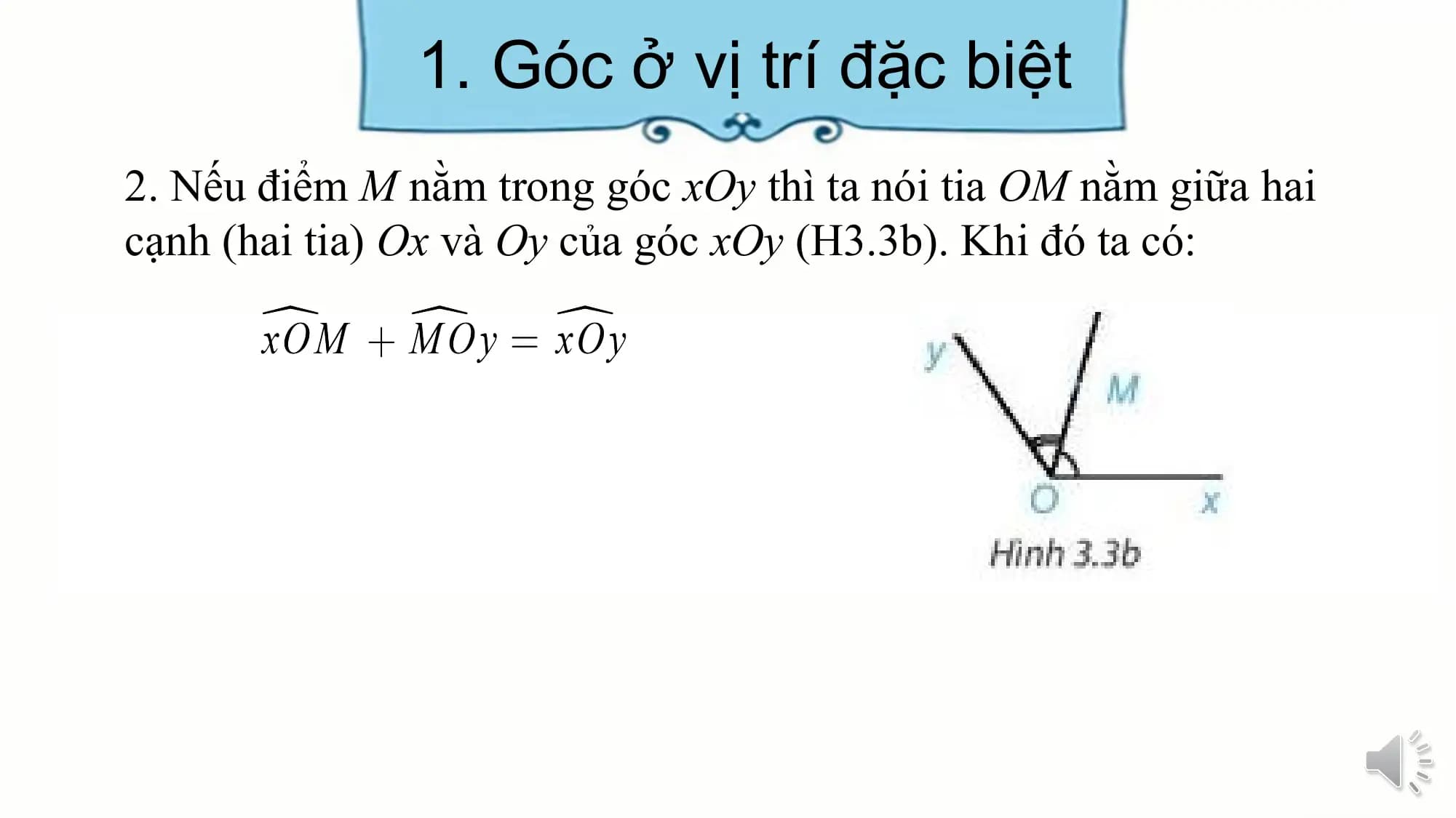 1. Góc ở vị trí đặc biệt
2. Nếu điểm M nằm trong góc xOy thì ta nói tia OM nằm giữa hai
cạnh (hai tia) Ox và Oy của góc xOy (H3.3b). Khi đó ta có: