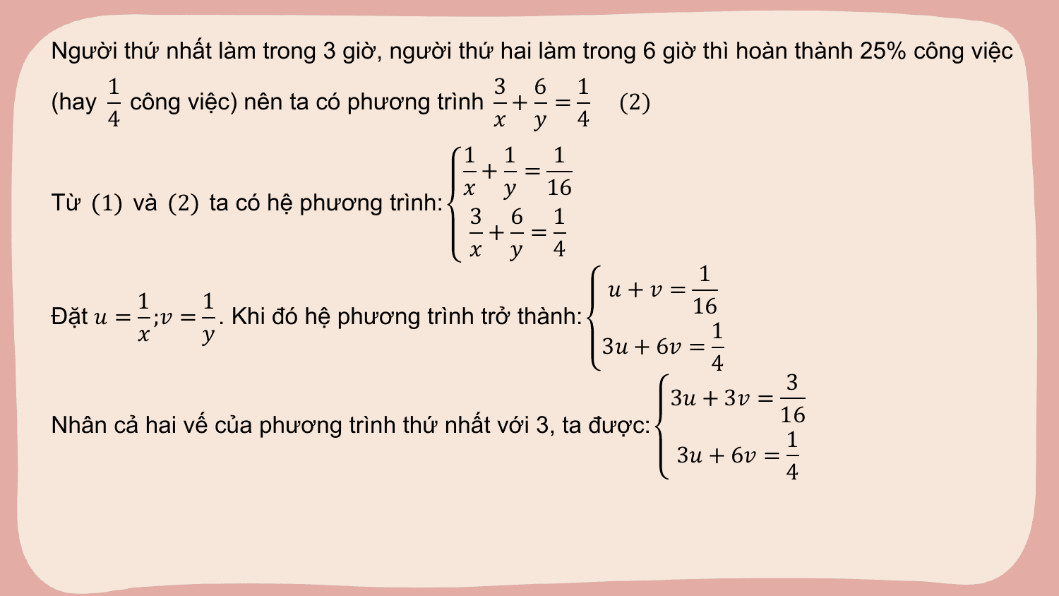 Người thứ nhất làm trong 3 giờ, người thứ hai làm trong 6 giờ thì hoàn thành 25% công việc
 1 3 6 1
(hay công việc) nên ta có phương trình + = (2)
 4 ? ? 4
 1 1 1
 + =
 ? ? 16
Từ 1 và 2 ta có hệ phương trình:
 3 6 1
 + =
 ? ? 4
 1
 ?+? =
 1 1 16
Đặt ? = ;? = . Khi đó hệ phương trình trở thành:
 ? ? 1
 3? + 6? =
 4
 3
 3? + 3? =
Nhân cả hai vế của phương trình thứ nhất với 3, ta được: 16
 1
 3? + 6? =
 4