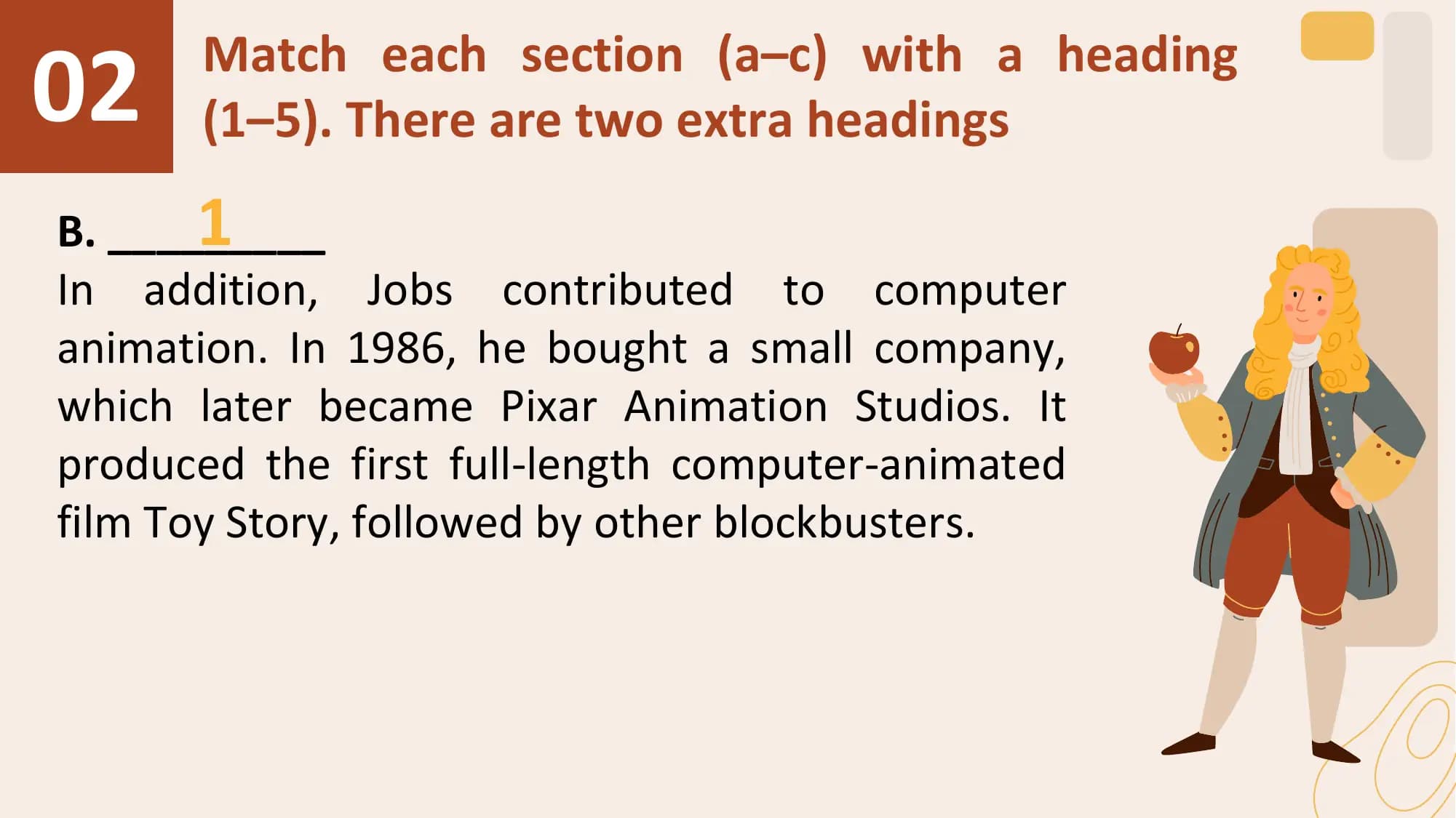 02 Match each section (a–c) with a heading
 (1–5). There are two extra headings
 1
B. _________
In addition, Jobs contributed to computer
animation. In 1986, he bought a small company,
which later became Pixar Animation Studios. It
produced the first full-length computer-animated
film Toy Story, followed by other blockbusters.