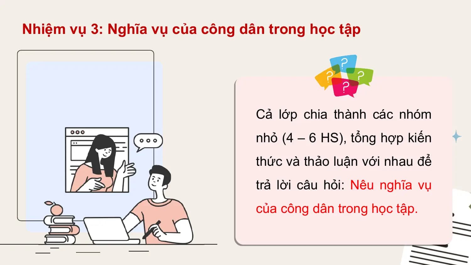 Nhiệm vụ 3: Nghĩa vụ của công dân trong học tập

 Cả lớp chia thành các nhóm
 nhỏ (4 – 6 HS), tổng hợp kiến
 thức và thảo luận với nhau để
 trả lời câu hỏi: Nêu nghĩa vụ
 của công dân trong học tập.