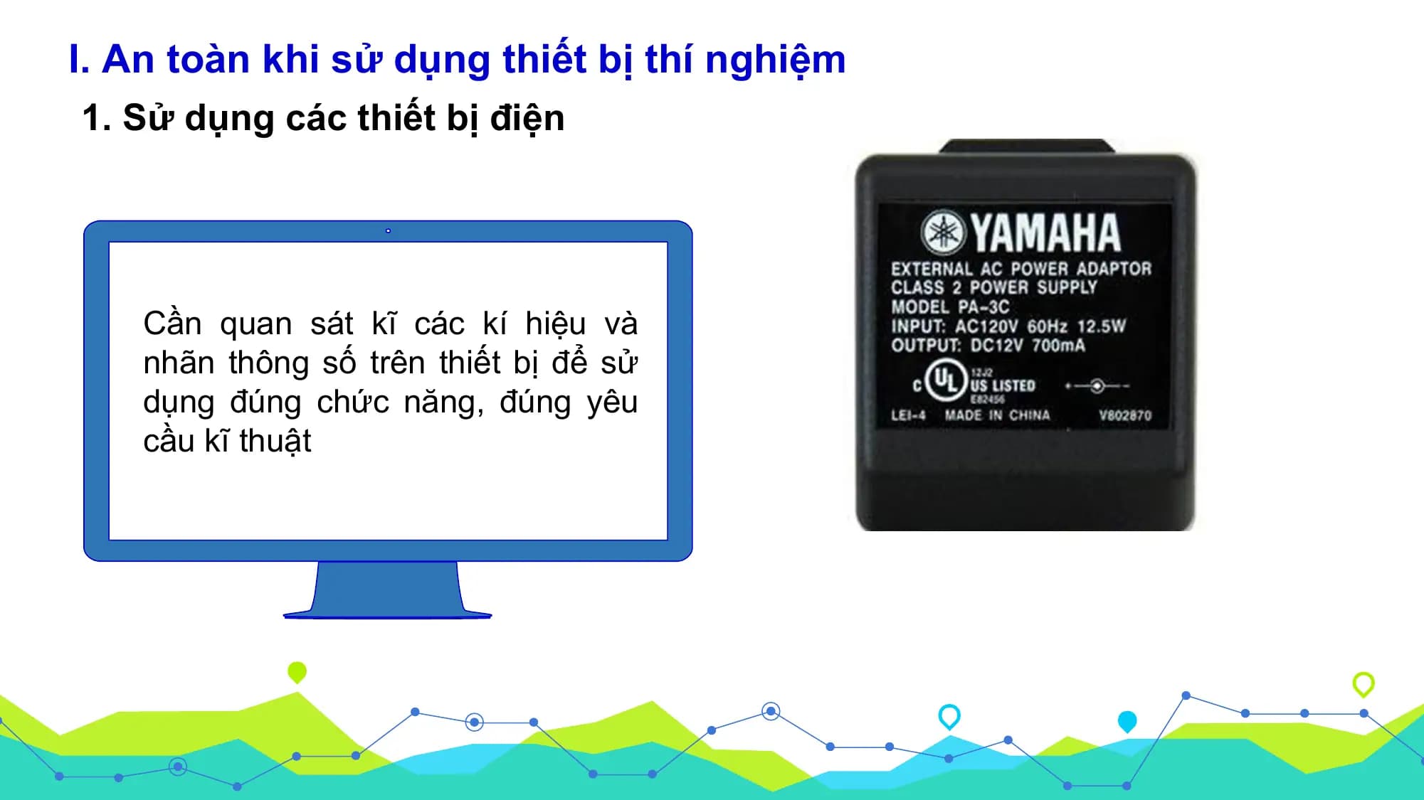 I. An toàn khi sử dụng thiết bị thí nghiệm
1. Sử dụng các thiết bị điện

 Cần quan sát kĩ các kí hiệu và
 nhãn thông số trên thiết bị để sử
 dụng đúng chức năng, đúng yêu
 cầu kĩ thuật
