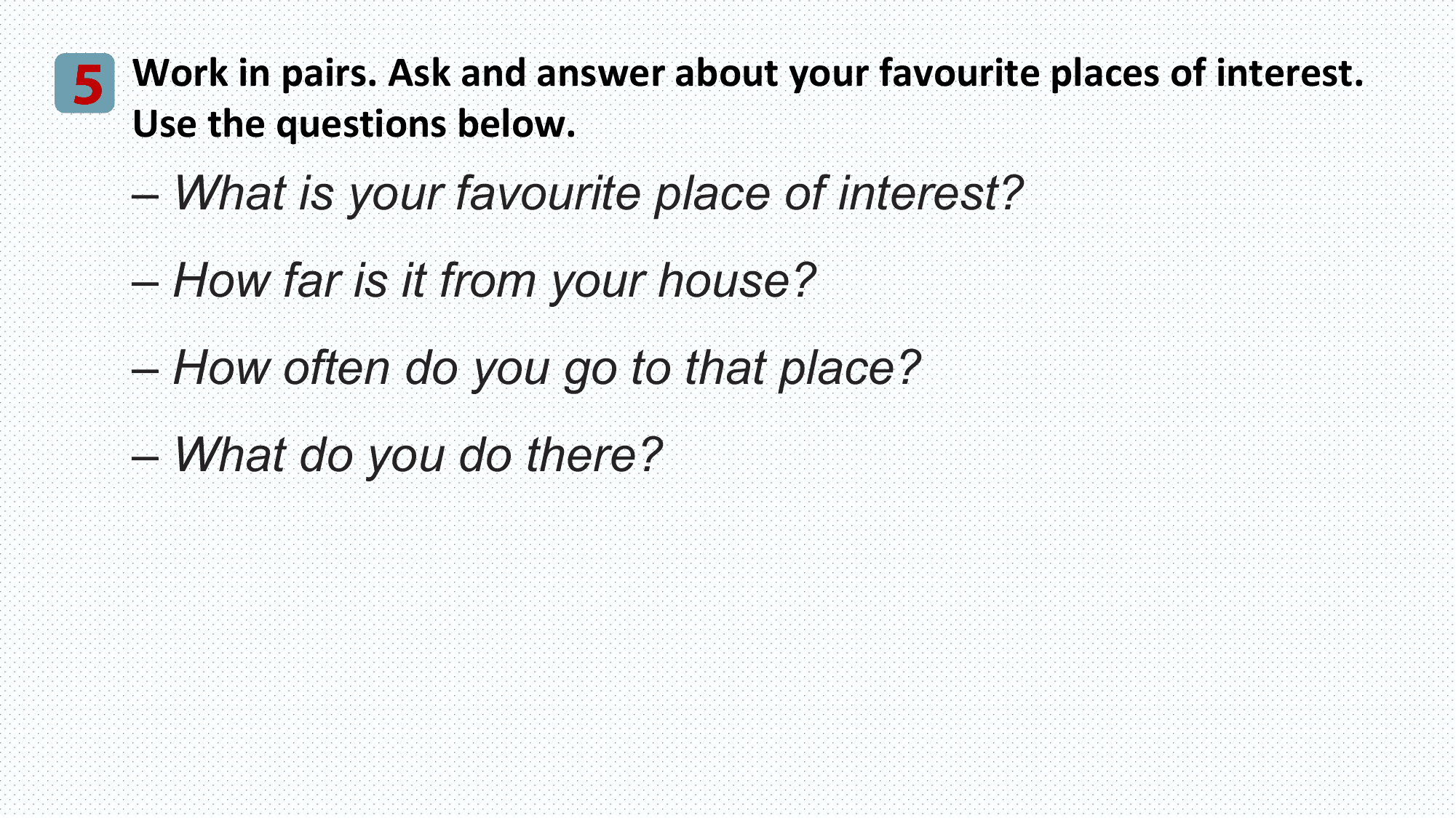 5 Work in pairs. Ask and answer about your favourite places of interest.
 Use the questions below.
 – What is your favourite place of interest?
 – How far is it from your house?
 – How often do you go to that place?
 – What do you do there?