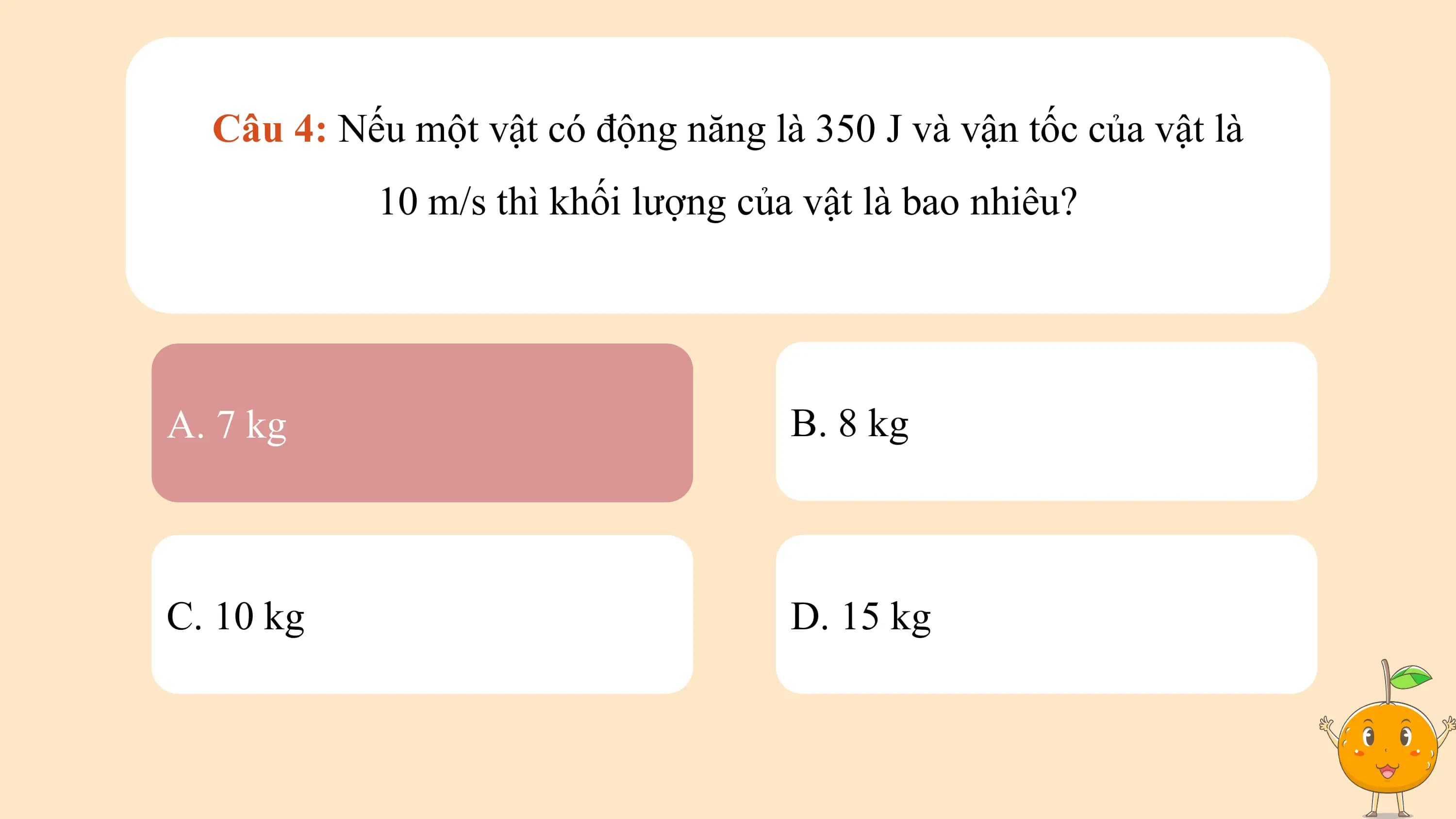 Câu 4: Nếu một vật có động năng là 350 J và vận tốc của vật là
 10 m/s thì khối lượng của vật là bao nhiêu?

A. 7 kg B. 8 kg

C. 10 kg D. 15 kg