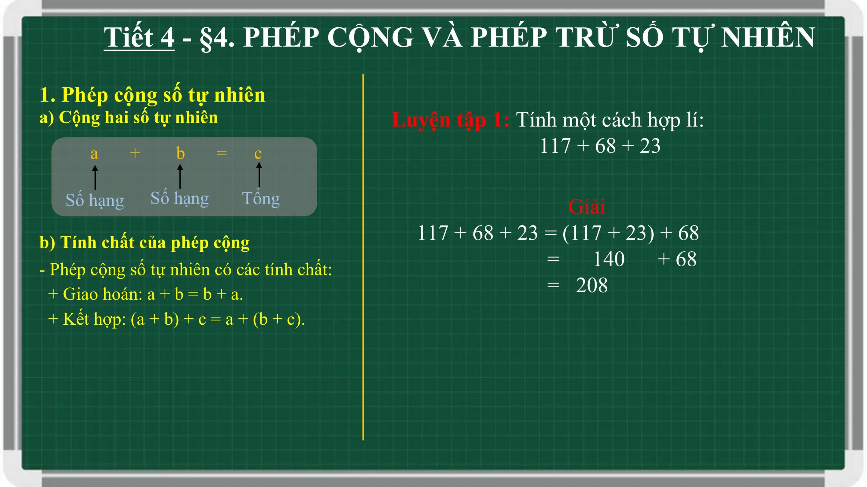 Tiết 4 - §4. PHÉP CỘNG VÀ PHÉP TRỪ SỐ TỰ NHIÊN
1. Phép cộng số tự nhiên
a) Cộng hai số tự nhiên Luyện tập 1: Tính một cách hợp lí:
 a + b = c 117 + 68 + 23

 Số hạng Số hạng Tổng
 Giải
b) Tính chất của phép cộng 117 + 68 + 23 = (117 + 23) + 68
- Phép cộng số tự nhiên có các tính chất: = 140 + 68
 + Giao hoán: a + b = b + a. = 208
 + Kết hợp: (a + b) + c = a + (b + c).