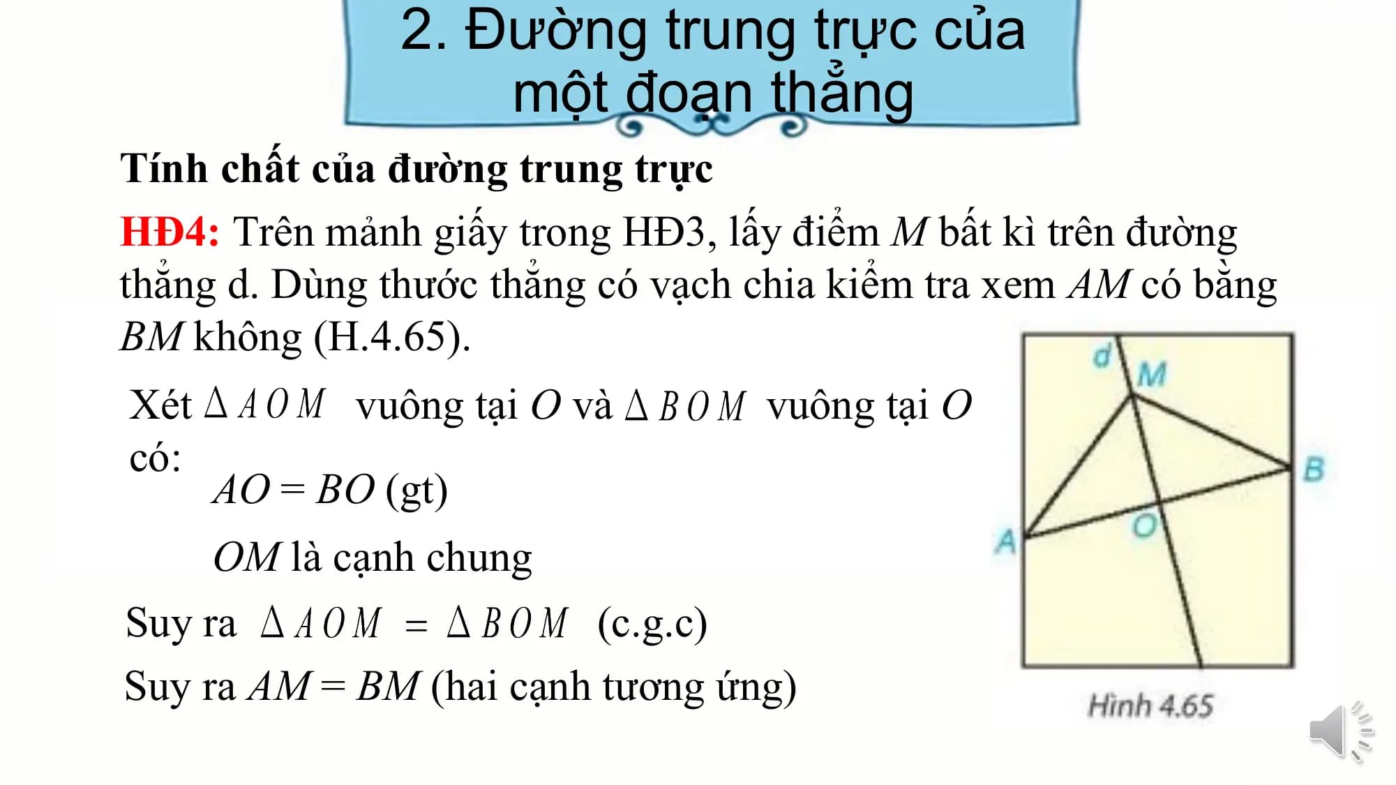 2. Đường trung trực của
 một đoạn thẳng
Tính chất của đường trung trực
HĐ4: Trên mảnh giấy trong HĐ3, lấy điểm M bất kì trên đường
thẳng d. Dùng thước thẳng có vạch chia kiểm tra xem AM có bằng
BM không (H.4.65).
Xét vuông tại O và vuông tại O
có:
 AO = BO (gt)
 OM là cạnh chung
Suy ra (c.g.c)
Suy ra AM = BM (hai cạnh tương ứng)