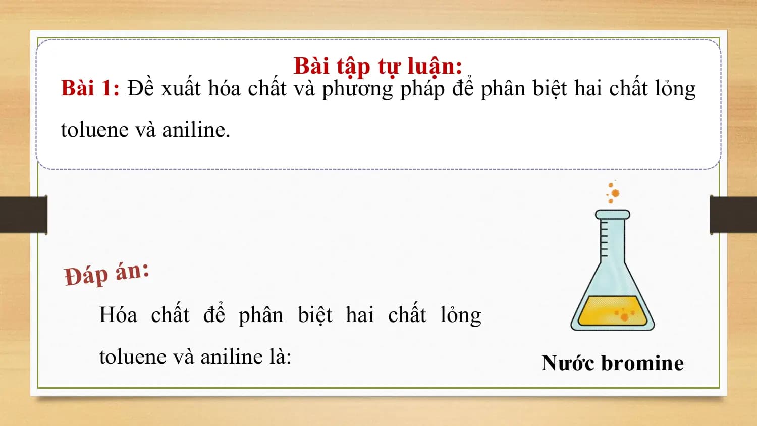 Bài tập tự luận:
Bài 1: Đề xuất hóa chất và phương pháp để phân biệt hai chất lỏng
toluene và aniline.

Đáp án:
 Hóa chất để phân biệt hai chất lỏng
 toluene và aniline là: Nước bromine