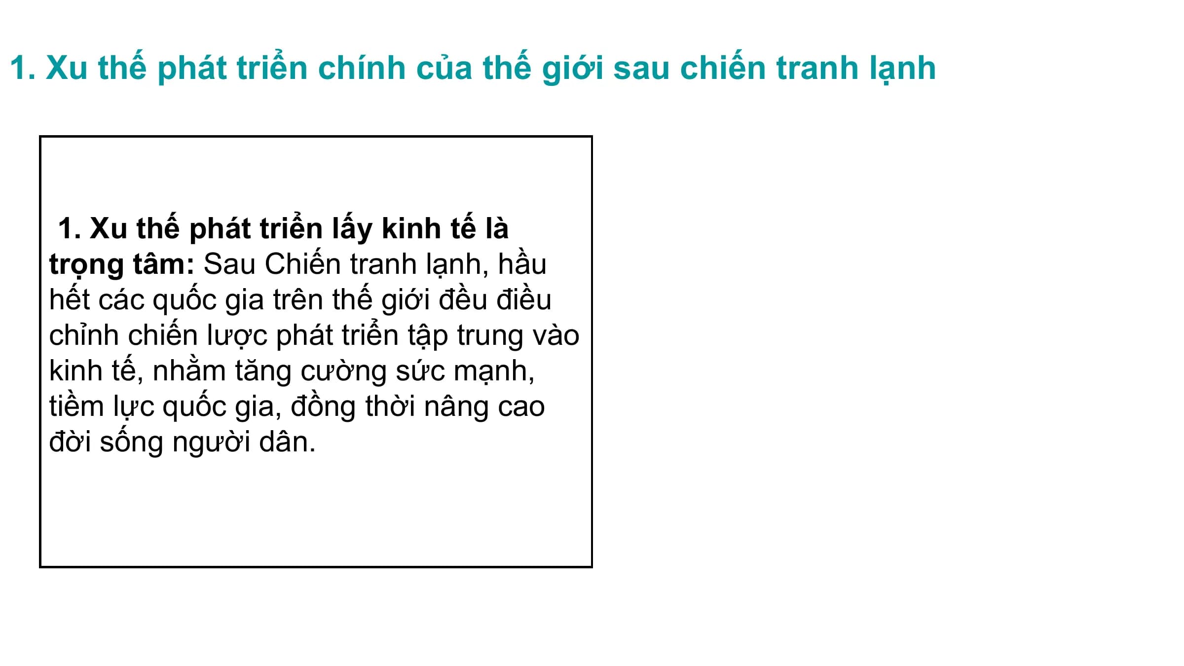 1. Xu thế phát triển chính của thế giới sau chiến tranh lạnh
1. Xu thế phát triển lấy kinh tế là
trọng tâm: Sau Chiến tranh lạnh, hầu
hết các quốc gia trên thế giới đều điều
chỉnh chiến lược phát triển tập trung vào
kinh tế, nhằm tăng cường sức mạnh,
tiềm lực quốc gia, đồng thời nâng cao
đời sống người dân.
