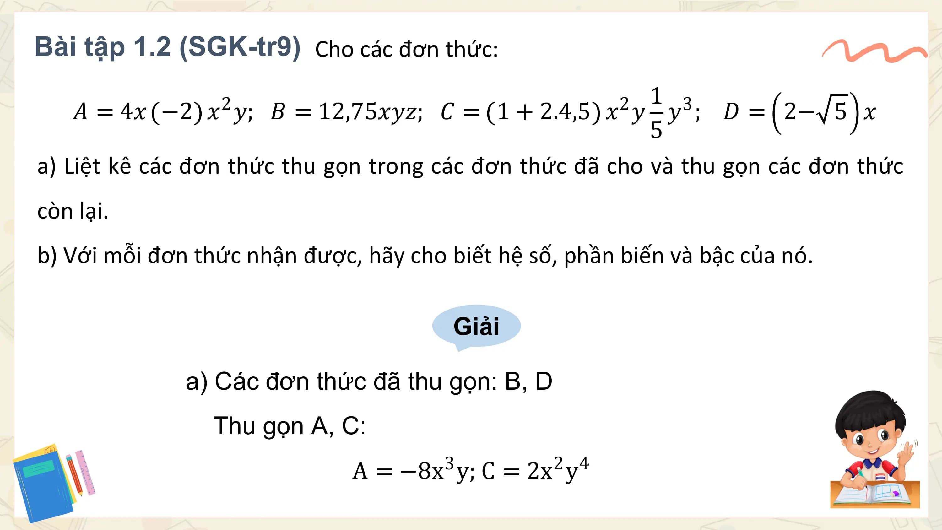 Bài tập 1.2 (SGK-tr9) Cho các đơn thức:
 1 3
 𝐴 = 4𝑥 −2 𝑥2 𝑦; 𝐵 = 12,75𝑥𝑦𝑧; 𝐶 = 1 + 2.4,5 2
 𝑥 𝑦 𝑦 ; 𝐷 = 2− 5 𝑥
 5
a) Liệt kê các đơn thức thu gọn trong các đơn thức đã cho và thu gọn các đơn thức
còn lại.
b) Với mỗi đơn thức nhận được, hãy cho biết hệ số, phần biến và bậc của nó.

 Giải

 a) Các đơn thức đã thu gọn: B, D
 Thu gọn A, C:
 3 2
 A = −8x y; C = 2x y 4