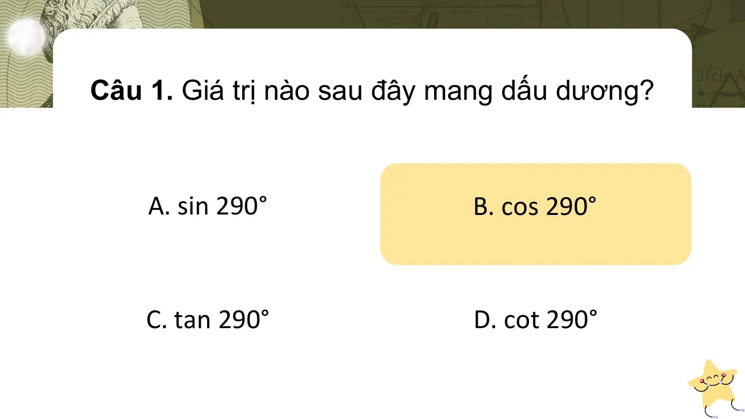 Câu 1. Giá trị nào sau đây mang dấu dương?

 A. sin 290° B. cos 290°

 C. tan 290° D. cot 290°