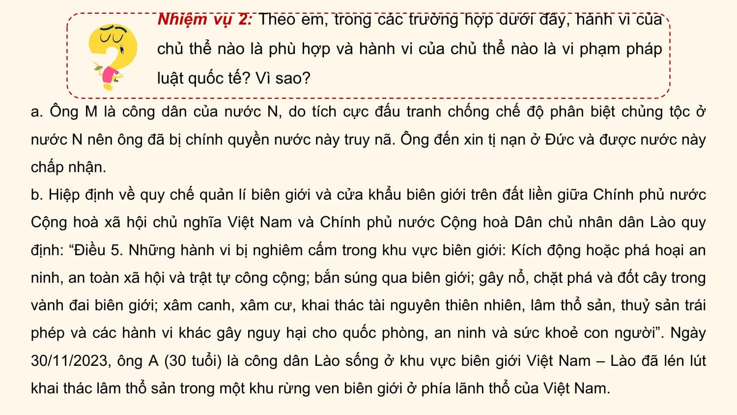 Nhiệm vụ 2: Theo em, trong các trường hợp dưới đây, hành vi của
 chủ thể nào là phù hợp và hành vi của chủ thể nào là vi phạm pháp
 luật quốc tế? Vì sao?

a. Ông M là công dân của nước N, do tích cực đấu tranh chống chế độ phân biệt chủng tộc ở
nước N nên ông đã bị chính quyền nước này truy nã. Ông đến xin tị nạn ở Đức và được nước này
chấp nhận.
b. Hiệp định về quy chế quản lí biên giới và cửa khẩu biên giới trên đất liền giữa Chính phủ nước
Cộng hoà xã hội chủ nghĩa Việt Nam và Chính phủ nước Cộng hoà Dân chủ nhân dân Lào quy
định: “Điều 5. Những hành vi bị nghiêm cấm trong khu vực biên giới: Kích động hoặc phá hoại an
ninh, an toàn xã hội và trật tự công cộng; bắn súng qua biên giới; gây nổ, chặt phá và đốt cây trong
vành đai biên giới; xâm canh, xâm cư, khai thác tài nguyên thiên nhiên, lâm thổ sản, thuỷ sản trái
phép và các hành vi khác gây nguy hại cho quốc phòng, an ninh và sức khoẻ con người”. Ngày
30/11/2023, ông A (30 tuổi) là công dân Lào sống ở khu vực biên giới Việt Nam – Lào đã lén lút
khai thác lâm thổ sản trong một khu rừng ven biên giới ở phía lãnh thổ của Việt Nam.