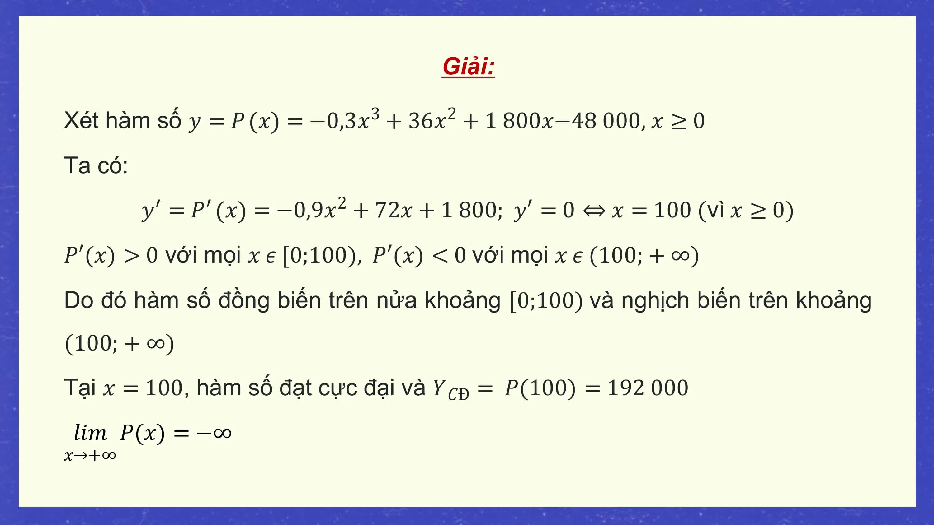 Giải:

Xét hàm số 𝑦 = 𝑃 𝑥 = −0,3𝑥3 + 36𝑥2 + 1 800𝑥−48 000, 𝑥 ≥ 0
Ta có:
 𝑦′ = 𝑃′ 𝑥 = −0,9𝑥2 + 72𝑥 + 1 800; 𝑦′ = 0 ⇔ 𝑥 = 100 (vì 𝑥 ≥ 0)
𝑃′(𝑥) > 0 với mọi 𝑥 𝜖 [0;100), 𝑃′(𝑥) < 0 với mọi 𝑥 𝜖 (100; + ∞)
Do đó hàm số đồng biến trên nửa khoảng [0;100) và nghịch biến trên khoảng
(100; + ∞)
Tại 𝑥 = 100, hàm số đạt cực đại và 𝑌𝐶Đ = 𝑃(100) = 192 000
𝑙𝑖𝑚 𝑃(𝑥) = −∞
𝑥→+∞