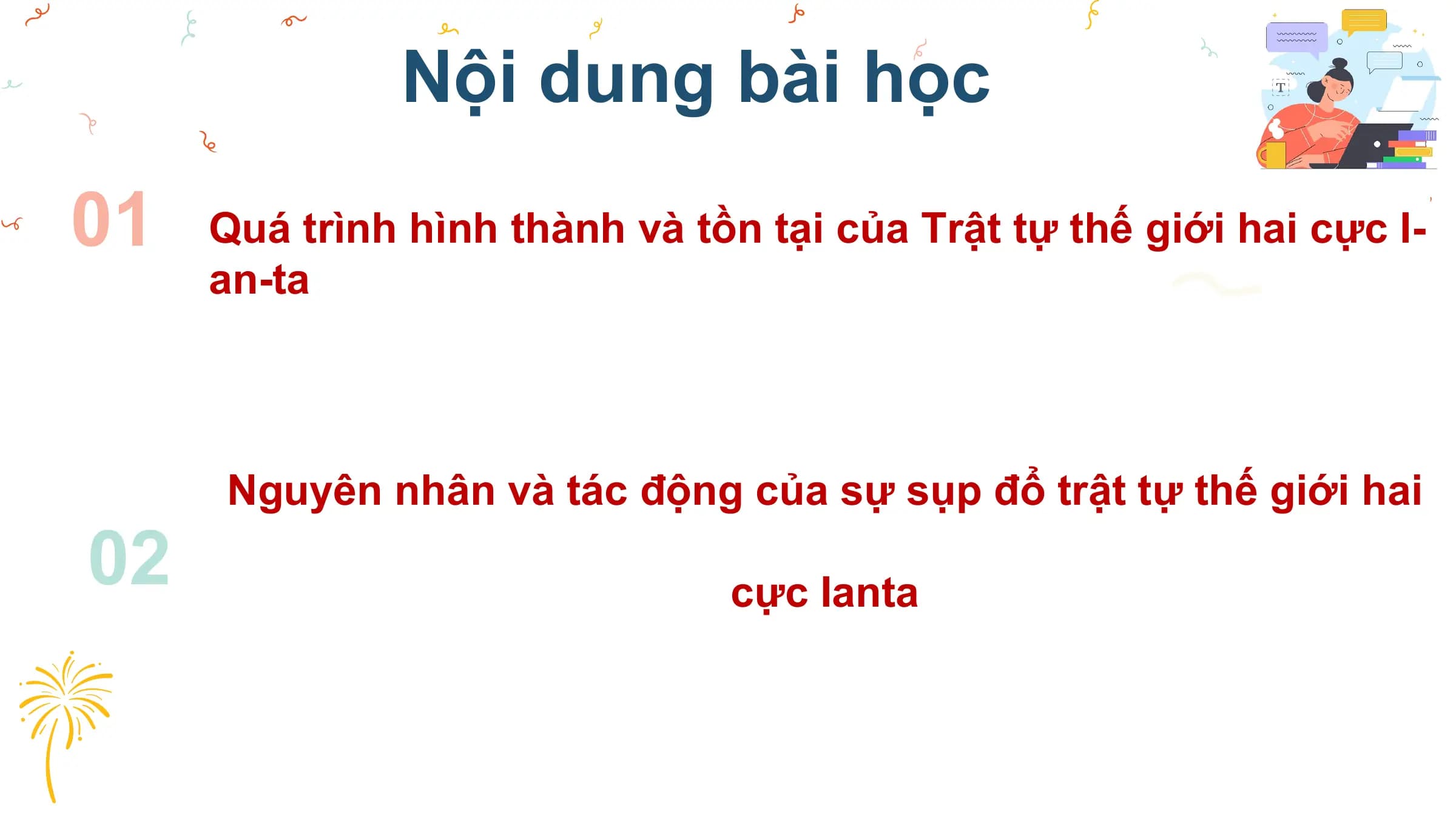Nội dung bài học
01 Quá trình hình thành và tồn tại của Trật tự thế giới hai cực I-
 an-ta

 Nguyên nhân và tác động của sự sụp đổ trật tự thế giới hai
02 cực Ianta