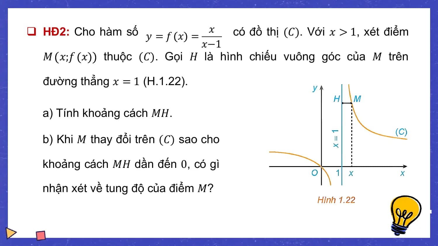 q HĐ2: Cho hàm số 𝑦 = 𝑓 𝑥 = 𝑥 có đồ thị (𝐶). Với 𝑥 > 1, xét điểm
 𝑥−1
 𝑀 𝑥;𝑓 𝑥 thuộc (𝐶). Gọi 𝐻 là hình chiếu vuông góc của 𝑀 trên

 đường thẳng 𝑥 = 1 (H.1.22).

 a) Tính khoảng cách 𝑀𝐻.

 b) Khi 𝑀 thay đổi trên (𝐶) sao cho

 khoảng cách 𝑀𝐻 dần đến 0, có gì

 nhận xét về tung độ của điểm 𝑀?