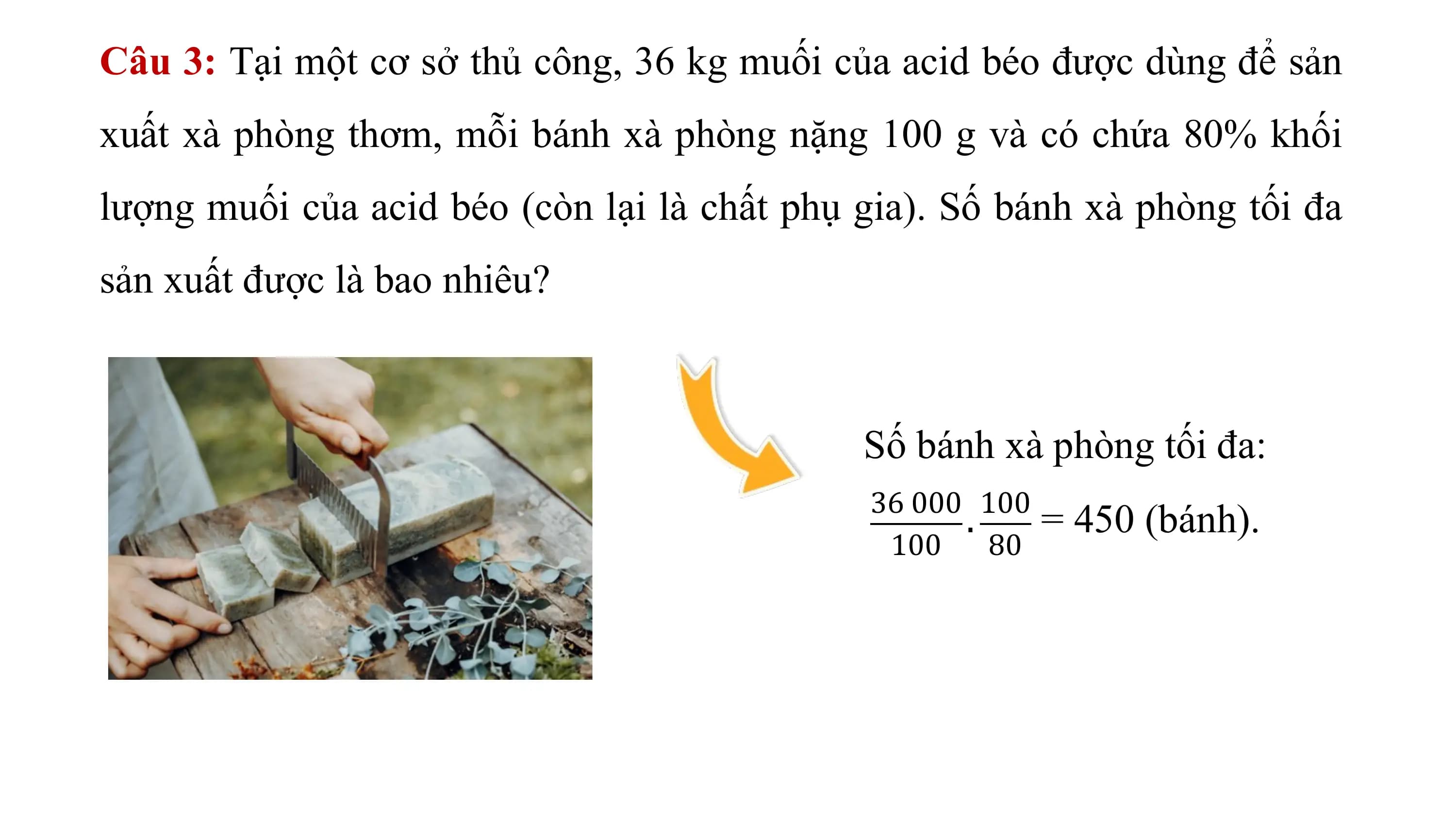 Câu 3: Tại một cơ sở thủ công, 36 kg muối của acid béo được dùng để sản
xuất xà phòng thơm, mỗi bánh xà phòng nặng 100 g và có chứa 80% khối
lượng muối của acid béo (còn lại là chất phụ gia). Số bánh xà phòng tối đa
sản xuất được là bao nhiêu?

 Số bánh xà phòng tối đa:
 36 000 100
 . = 450 (bánh).
 100 80