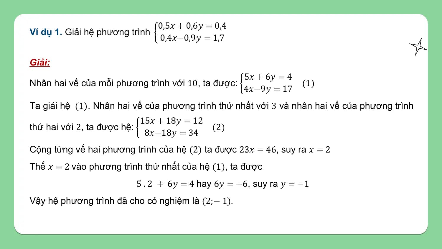 0,5𝑥 + 0,6𝑦 = 0,4
Ví dụ 1. Giải hệ phương trình
 0,4𝑥−0,9𝑦 = 1,7

Giải:
 5𝑥 + 6𝑦 = 4
Nhân hai vế của mỗi phương trình với 10, ta được: (1)
 4𝑥−9𝑦 = 17
Ta giải hệ (1). Nhân hai vế của phương trình thứ nhất với 3 và nhân hai vế của phương trình
 15𝑥 + 18𝑦 = 12
thứ hai với 2, ta được hệ: (2)
 8𝑥−18𝑦 = 34
Cộng từng vế hai phương trình của hệ (2) ta được 23𝑥 = 46, suy ra 𝑥 = 2
Thế 𝑥 = 2 vào phương trình thứ nhất của hệ (1), ta được
 5 . 2 + 6𝑦 = 4 hay 6𝑦 = −6, suy ra 𝑦 = −1
Vậy hệ phương trình đã cho có nghiệm là (2;− 1).