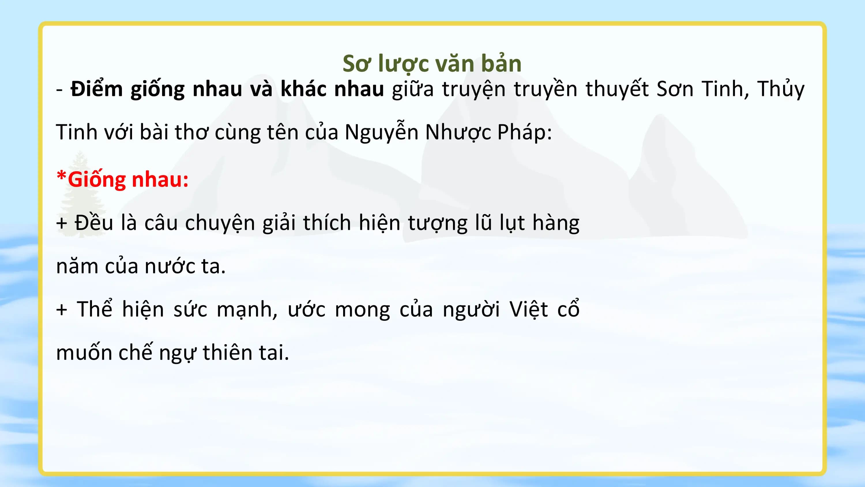 Sơ lược văn bản
- Điểm giống nhau và khác nhau giữa truyện truyền thuyết Sơn Tinh, Thủy
Tinh với bài thơ cùng tên của Nguyễn Nhược Pháp:
*Giống nhau:
+ Đều là câu chuyện giải thích hiện tượng lũ lụt hàng
năm của nước ta.
+ Thể hiện sức mạnh, ước mong của người Việt cổ
muốn chế ngự thiên tai.