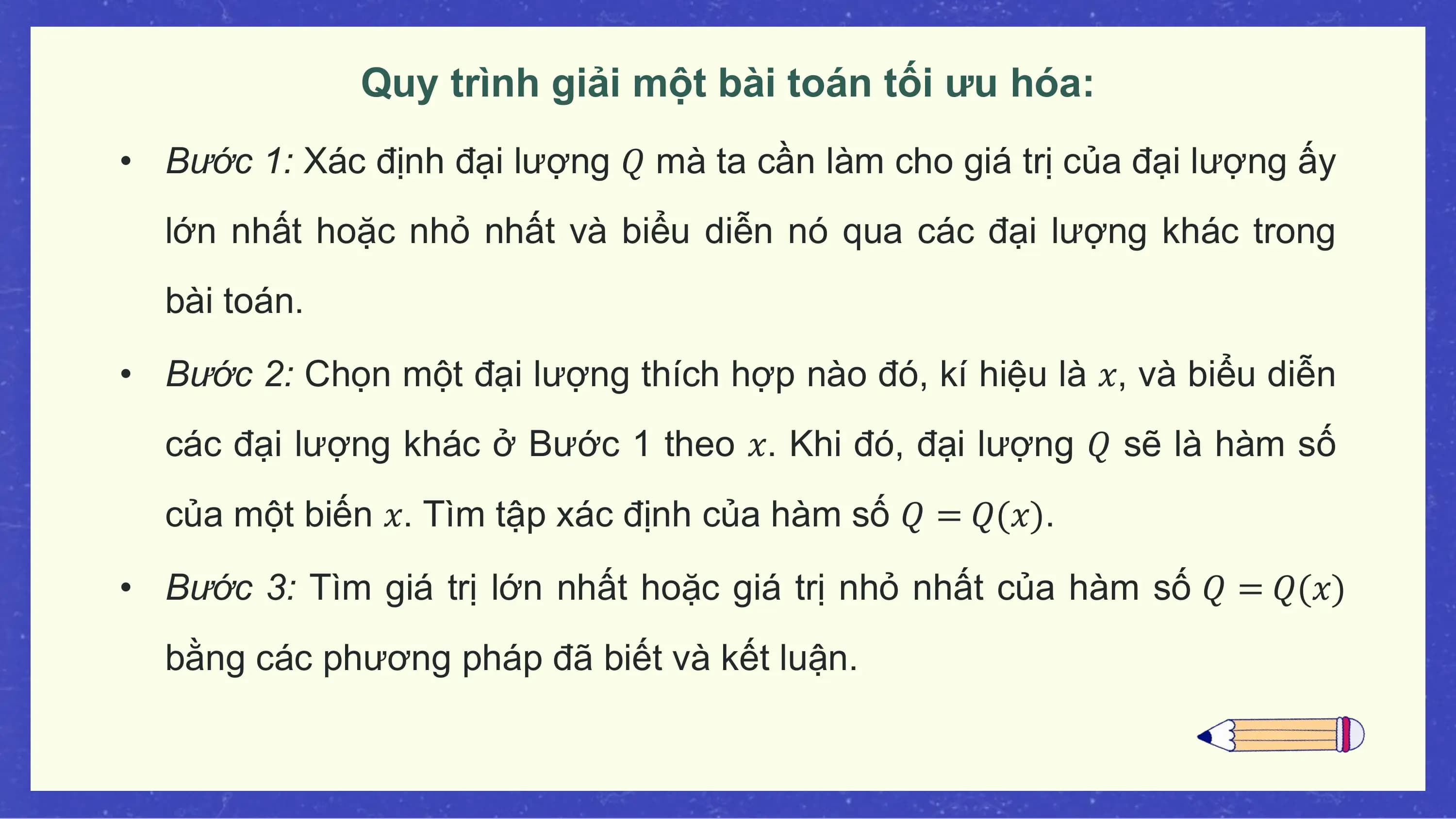 Quy trình giải một bài toán tối ưu hóa:
• Bước 1: Xác định đại lượng 𝑄 mà ta cần làm cho giá trị của đại lượng ấy
 lớn nhất hoặc nhỏ nhất và biểu diễn nó qua các đại lượng khác trong
 bài toán.

• Bước 2: Chọn một đại lượng thích hợp nào đó, kí hiệu là 𝑥, và biểu diễn
 các đại lượng khác ở Bước 1 theo 𝑥. Khi đó, đại lượng 𝑄 sẽ là hàm số
 của một biến 𝑥. Tìm tập xác định của hàm số 𝑄 = 𝑄(𝑥).

• Bước 3: Tìm giá trị lớn nhất hoặc giá trị nhỏ nhất của hàm số 𝑄 = 𝑄(𝑥)
 bằng các phương pháp đã biết và kết luận.