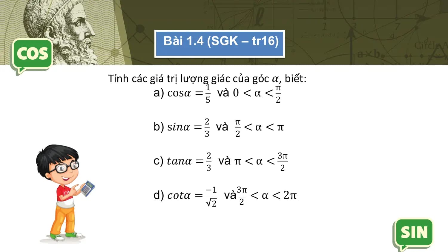 Bài 1.4 (SGK – tr16)

Tính các giá trị lượng giác của góc 𝛼, biết:
 1 π
 a) cos𝛼 = và 0 < α <
 5 2

 2 π
 b) s𝑖𝑛𝛼 = và <α <π
 3 2

 2 3π
 c) 𝑡𝑎𝑛𝛼 = và π < α <
 3 2

 −1 3π
 d) 𝑐𝑜𝑡𝛼 = và < α < 2π
 2 2