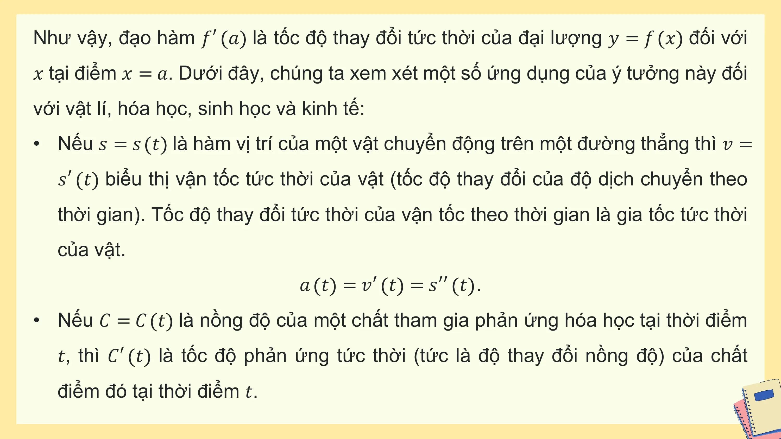 Như vậy, đạo hàm 𝑓′ 𝑎 là tốc độ thay đổi tức thời của đại lượng 𝑦 = 𝑓 𝑥 đối với
𝑥 tại điểm 𝑥 = 𝑎. Dưới đây, chúng ta xem xét một số ứng dụng của ý tưởng này đối
với vật lí, hóa học, sinh học và kinh tế:
• Nếu 𝑠 = 𝑠 𝑡 là hàm vị trí của một vật chuyển động trên một đường thẳng thì 𝑣 =
 𝑠′ 𝑡 biểu thị vận tốc tức thời của vật (tốc độ thay đổi của độ dịch chuyển theo
 thời gian). Tốc độ thay đổi tức thời của vận tốc theo thời gian là gia tốc tức thời
 của vật.
 𝑎 𝑡 = 𝑣′ 𝑡 = 𝑠′′ 𝑡 .
• Nếu 𝐶 = 𝐶 𝑡 là nồng độ của một chất tham gia phản ứng hóa học tại thời điểm
 𝑡, thì 𝐶′ 𝑡 là tốc độ phản ứng tức thời (tức là độ thay đổi nồng độ) của chất
 điểm đó tại thời điểm 𝑡.