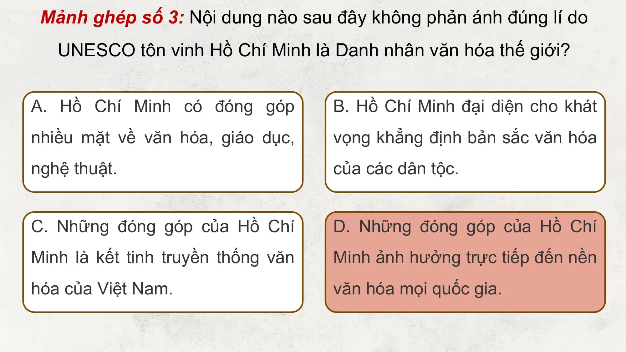 Mảnh ghép số 3: Nội dung nào sau đây không phản ánh đúng lí do
 UNESCO tôn vinh Hồ Chí Minh là Danh nhân văn hóa thế giới?

A. Hồ Chí Minh có đóng góp B. Hồ Chí Minh đại diện cho khát
nhiều mặt về văn hóa, giáo dục, vọng khẳng định bản sắc văn hóa
nghệ thuật. của các dân tộc.

C. Những đóng góp của Hồ Chí D. Những đóng góp của Hồ Chí
Minh là kết tinh truyền thống văn Minh ảnh hưởng trực tiếp đến nền
hóa của Việt Nam. văn hóa mọi quốc gia.