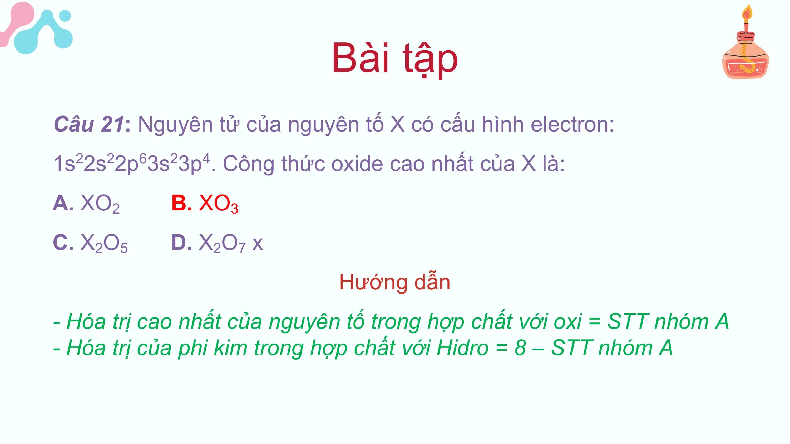Bài tập
Câu 21: Nguyên tử của nguyên tố X có cấu hình electron:
1s 2s 2p 3s 3p . Công thức oxide cao nhất của X là:
 2 2 6 2 4

A. XO2 B. XO3
C. X2O5 D. X2O7 x
 Hướng dẫn
- Hóa trị cao nhất của nguyên tố trong hợp chất với oxi = STT nhóm A
- Hóa trị của phi kim trong hợp chất với Hidro = 8 – STT nhóm A