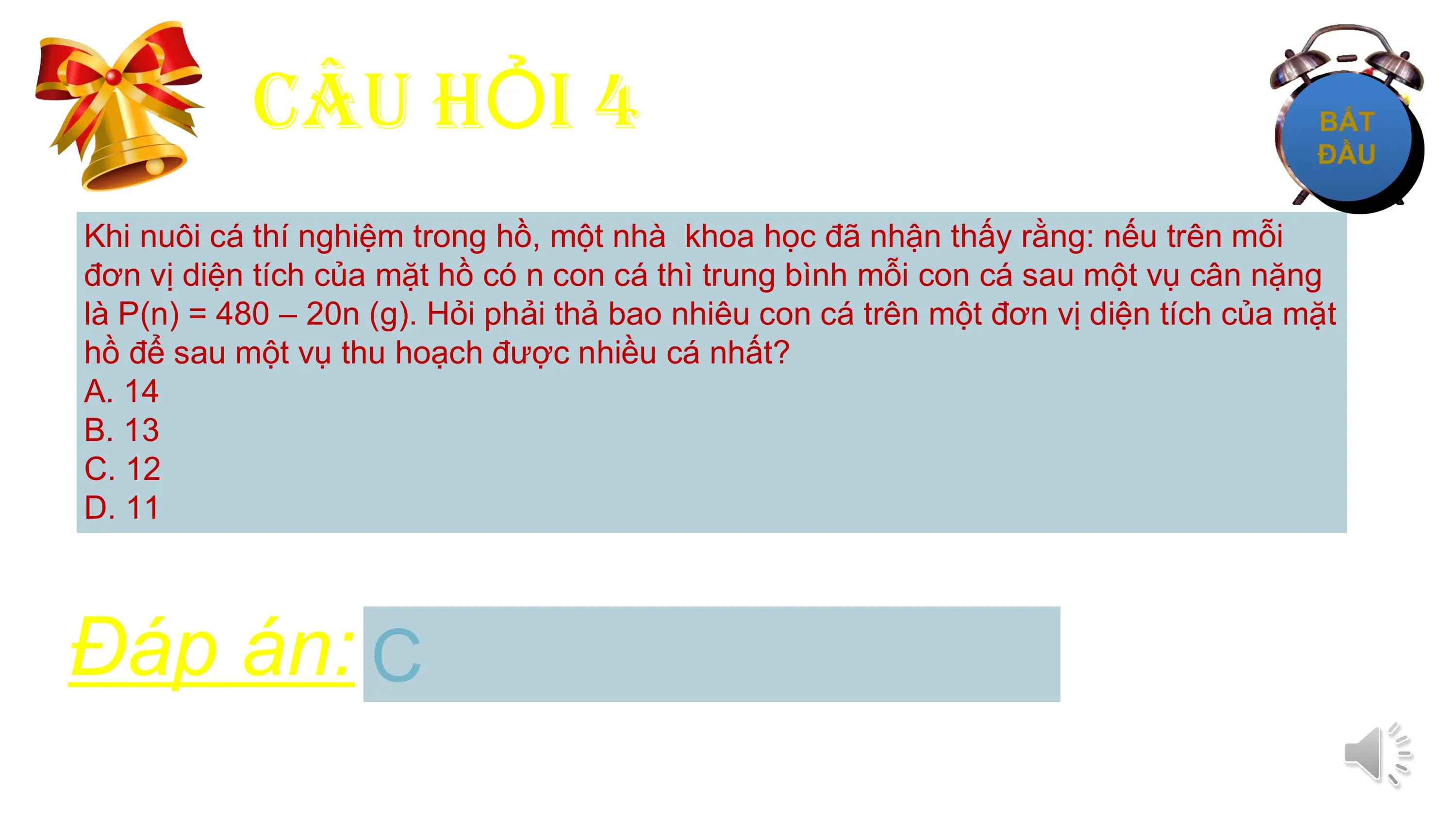 CÂU HỎI 4
Khi nuôi cá thí nghiệm trong hồ, một nhà khoa học đã nhận thấy rằng: nếu trên mỗi
đơn vị diện tích của mặt hồ có n con cá thì trung bình mỗi con cá sau một vụ cân nặng
là P(n) = 480 – 20n (g). Hỏi phải thả bao nhiêu con cá trên một đơn vị diện tích của mặt
hồ để sau một vụ thu hoạch được nhiều cá nhất?
A. 14
B. 13
C. 12
D. 11

Đáp án: C