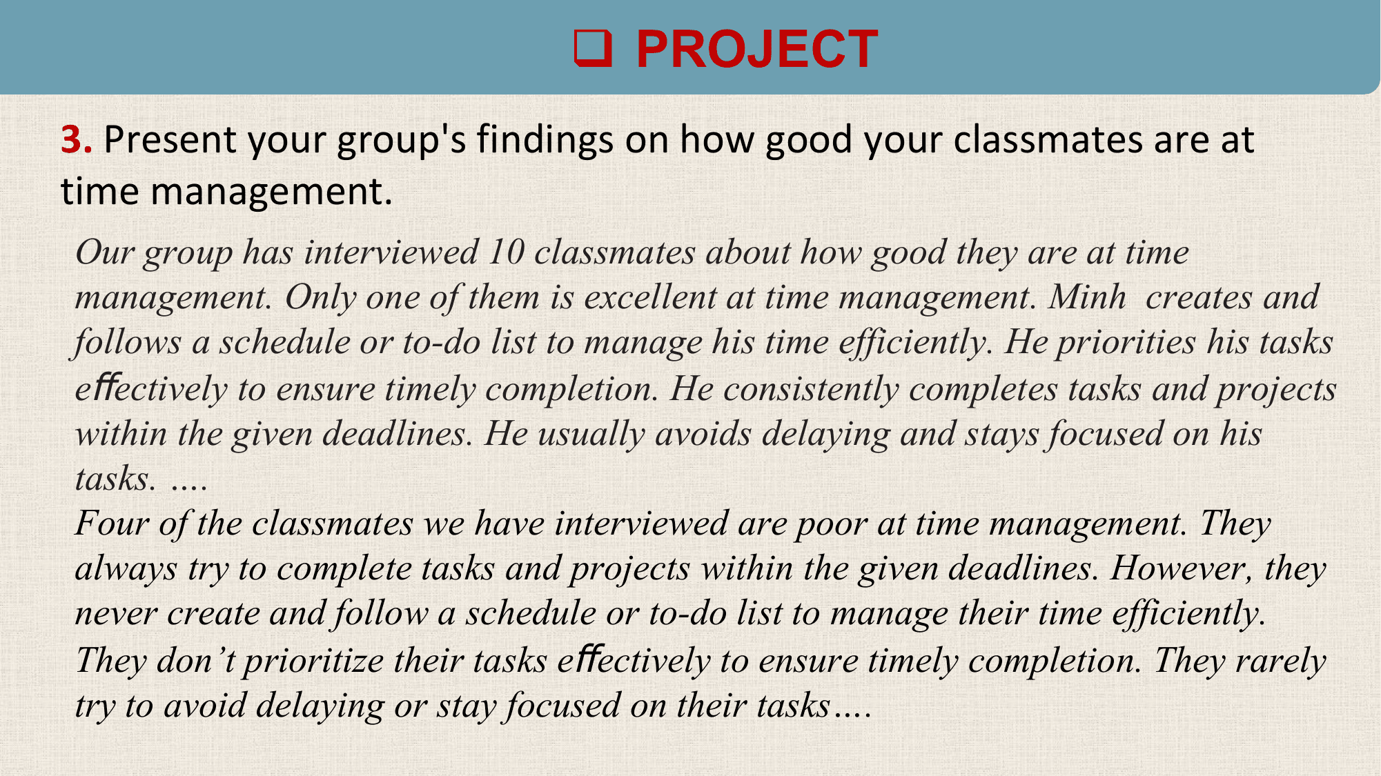 q PROJECT
3. Present your group's findings on how good your classmates are at
time management.
Our group has interviewed 10 classmates about how good they are at time
management. Only one of them is excellent at time management. Minh creates and
follows a schedule or to-do list to manage his time efficiently. He priorities his tasks
eﬀectively to ensure timely completion. He consistently completes tasks and projects
within the given deadlines. He usually avoids delaying and stays focused on his
tasks. ….
Four of the classmates we have interviewed are poor at time management. They
always try to complete tasks and projects within the given deadlines. However, they
never create and follow a schedule or to-do list to manage their time efficiently.
They don’t prioritize their tasks eﬀectively to ensure timely completion. They rarely
try to avoid delaying or stay focused on their tasks….