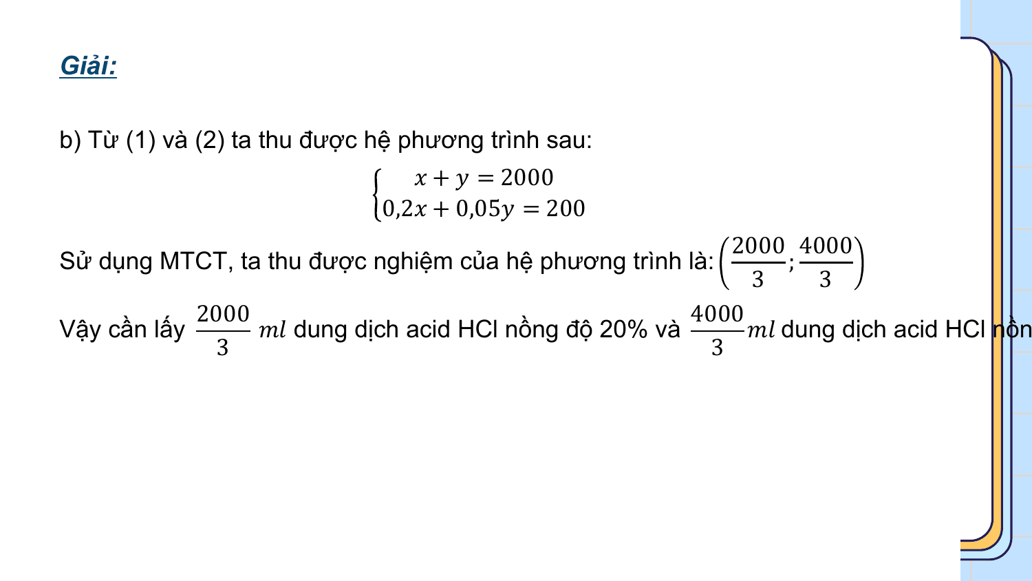 Giải:

b) Từ (1) và (2) ta thu được hệ phương trình sau:
 ? + ? = 2000
 0,2? + 0,05? = 200
 2000 4000
Sử dụng MTCT, ta thu được nghiệm của hệ phương trình là: ;
 3 3
 2000 4000
Vậy cần lấy ?? dung dịch acid HCl nồng độ 20% và ?? dung dịch acid HCl nồn
 3 3