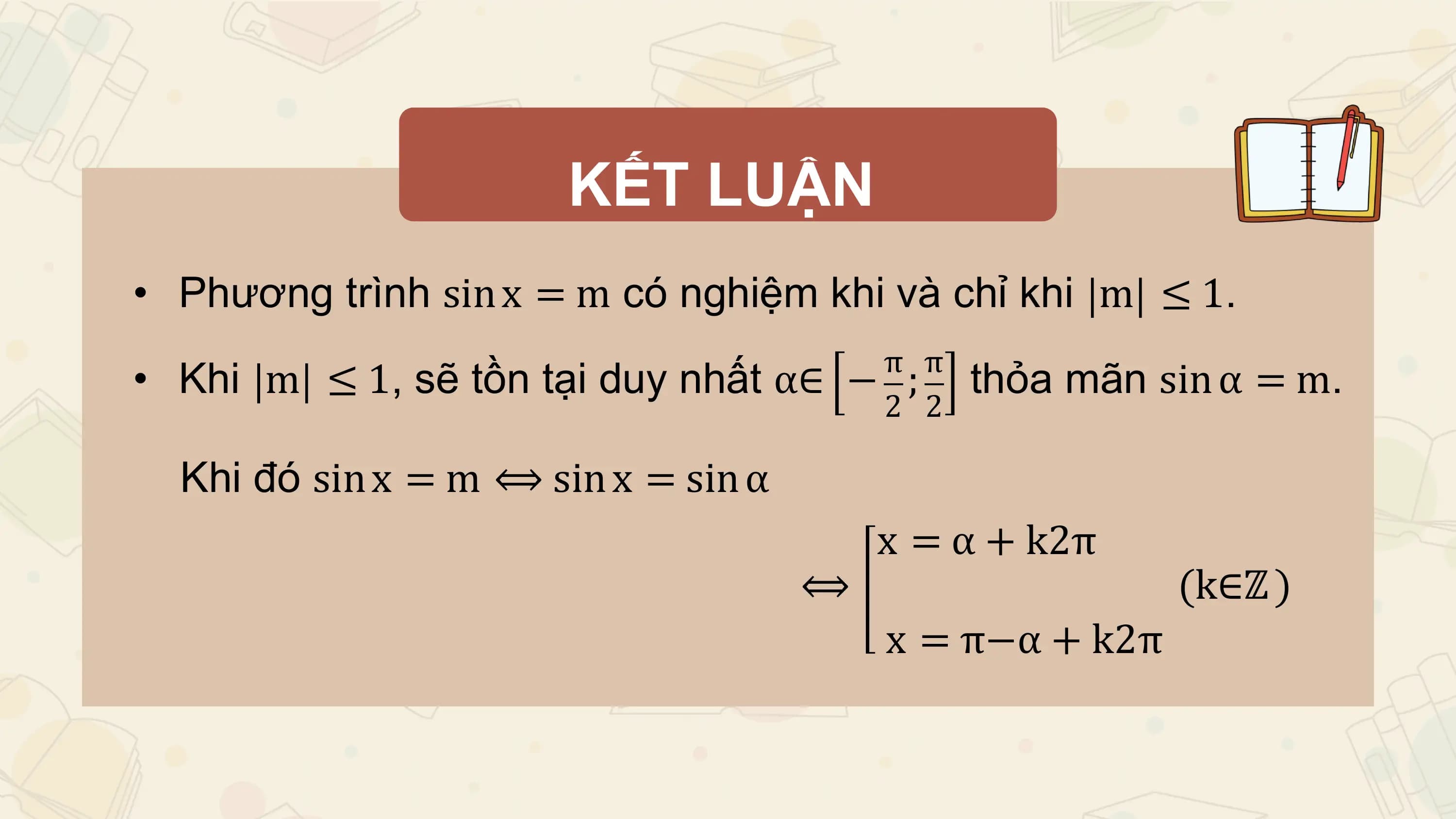 KẾT LUẬN
• Phương trình sin x = m có nghiệm khi và chỉ khi m ≤ 1.
 π π
• Khi m ≤ 1, sẽ tồn tại duy nhất α∈ − ; thỏa mãn sin α = m.
 2 2

 Khi đó sin x = m ⟺ sin x = sin α
 x = α + k2π
 ⟺ (k∈ℤ )
 x = π−α + k2π