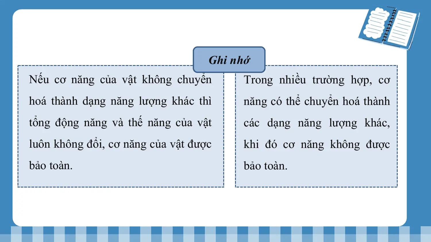 Ghi nhớ
Nếu cơ năng của vật không chuyển Trong nhiều trường hợp, cơ
hoá thành dạng năng lượng khác thì năng có thể chuyển hoá thành
tổng động năng và thế năng của vật các dạng năng lượng khác,
luôn không đổi, cơ năng của vật được khi đó cơ năng không được
bảo toàn. bảo toàn.