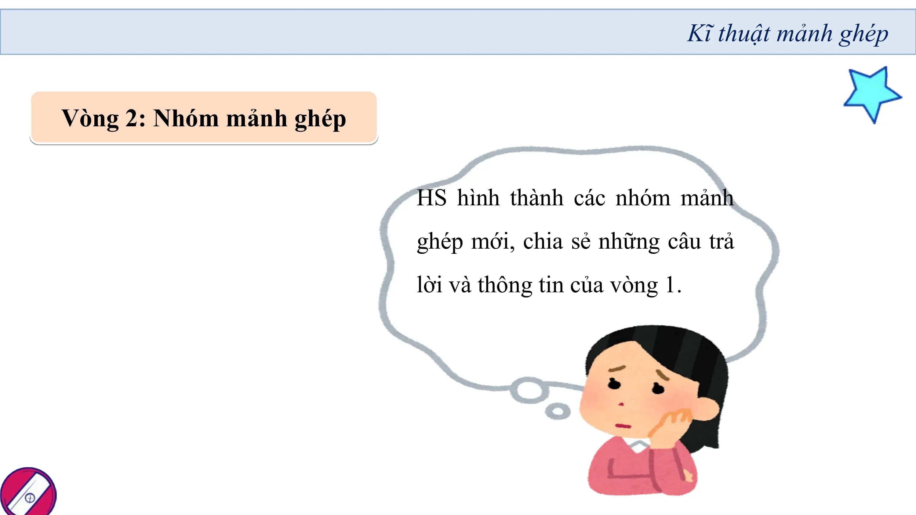Kĩ thuật mảnh ghép

Vòng 2: Nhóm mảnh ghép

 HS hình thành các nhóm mảnh
 ghép mới, chia sẻ những câu trả
 lời và thông tin của vòng 1.