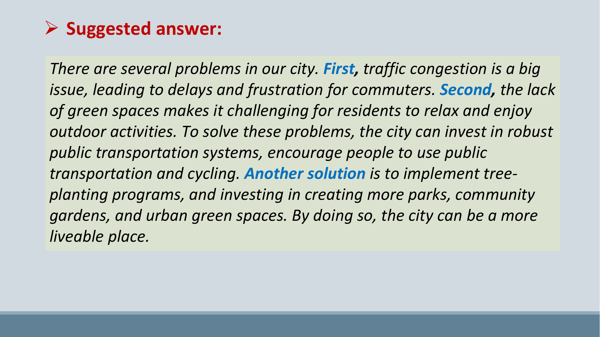 Ø Suggested answer:
There are several problems in our city. First, traffic congestion is a big
issue, leading to delays and frustration for commuters. Second, the lack
of green spaces makes it challenging for residents to relax and enjoy
outdoor activities. To solve these problems, the city can invest in robust
public transportation systems, encourage people to use public
transportation and cycling. Another solution is to implement tree-
planting programs, and investing in creating more parks, community
gardens, and urban green spaces. By doing so, the city can be a more
liveable place.