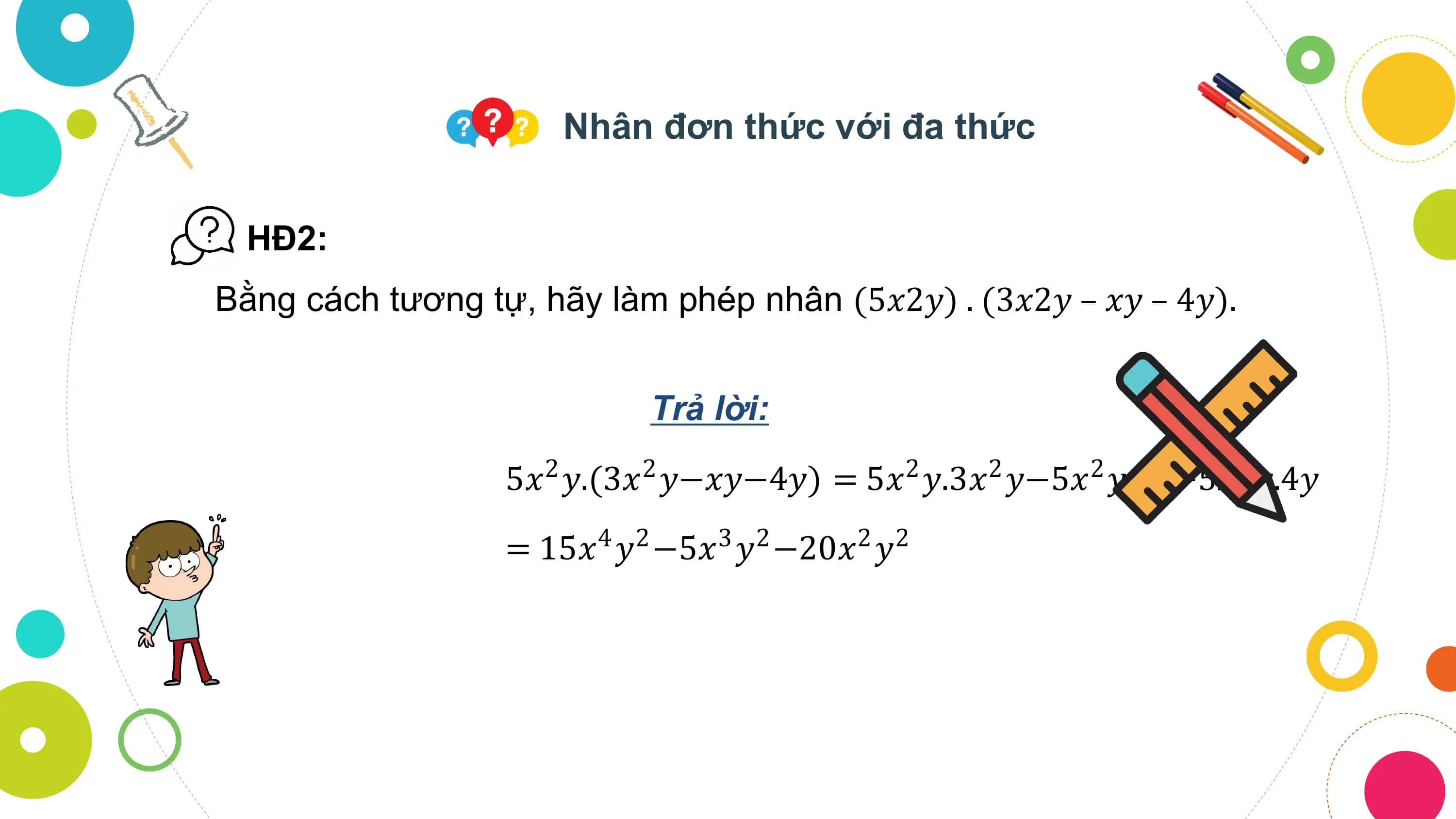 Nhân đơn thức với đa thức

 HĐ2:
Bằng cách tương tự, hãy làm phép nhân (5𝑥2𝑦) . (3𝑥2𝑦 – 𝑥𝑦 – 4𝑦).

 Trả lời:
 5𝑥 𝑦.(3𝑥 𝑦−𝑥𝑦−4𝑦) = 5𝑥 𝑦.3𝑥 𝑦−5𝑥 𝑦.𝑥𝑦−5𝑥 𝑦.4𝑦
 2 2 2 2 2 2

 = 15𝑥4 𝑦2 −5𝑥3 𝑦2 −20𝑥2 𝑦2