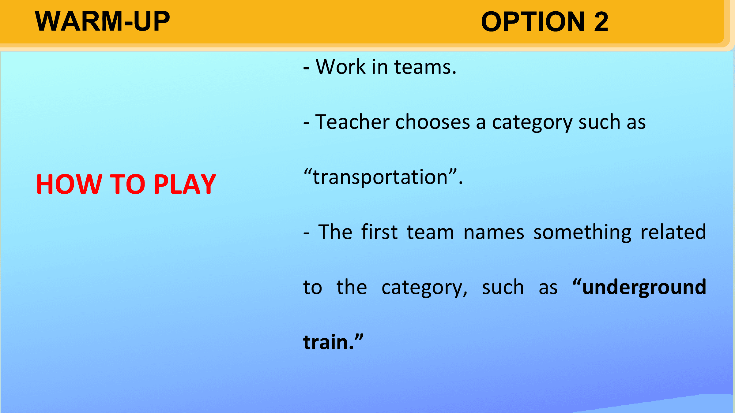 WARM-UP OPTION 2
 - Work in teams.

 - Teacher chooses a category such as

HOW TO PLAY “transportation”.

 - The first team names something related

 to the category, such as “underground

 train.”