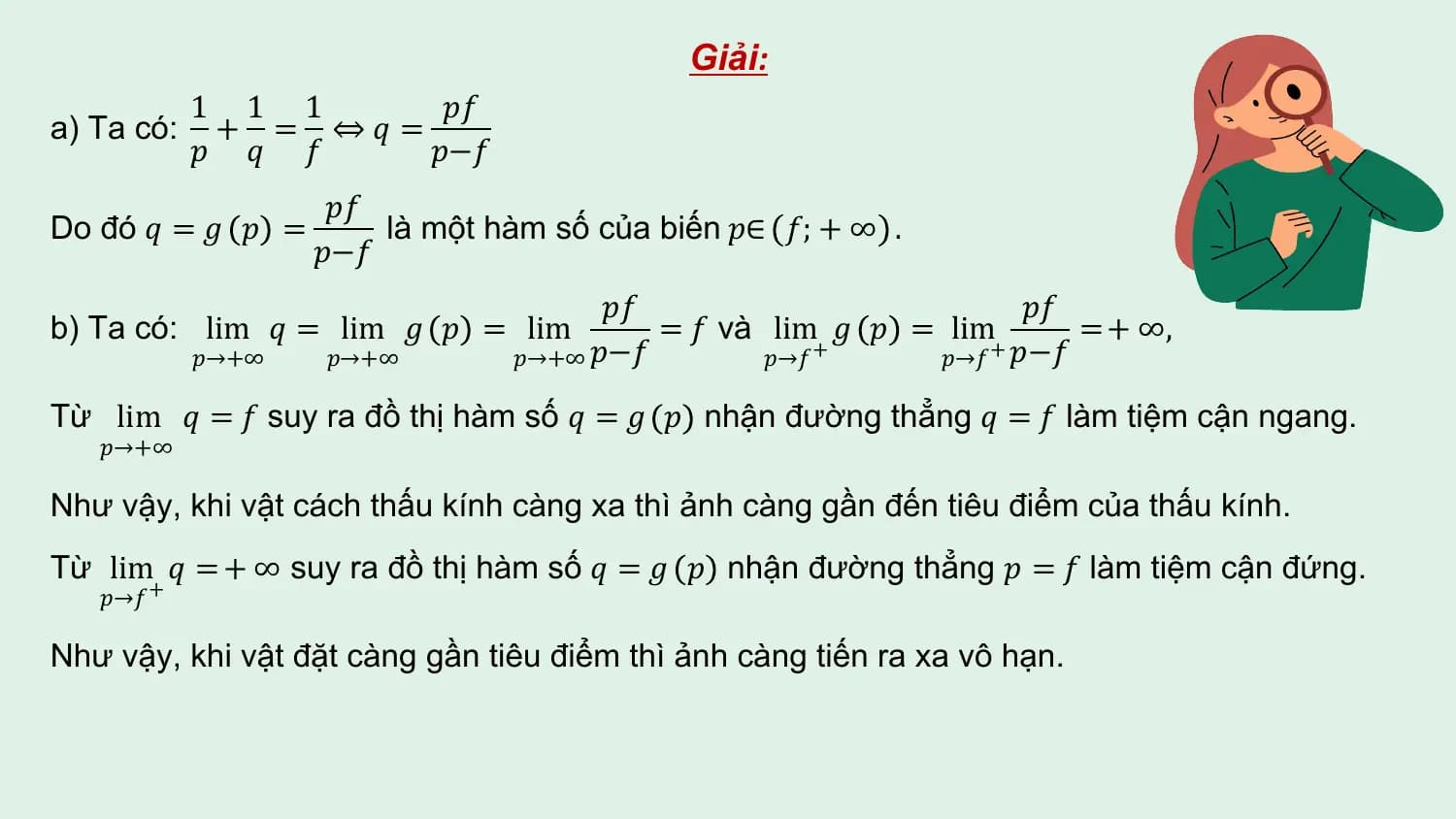 Giải:
 1 1 1 𝑝𝑓
a) Ta có: + = ⇔𝑞 =
 𝑝 𝑞 𝑓 𝑝−𝑓
 𝑝𝑓
Do đó 𝑞 = 𝑔 𝑝 = là một hàm số của biến 𝑝∈ 𝑓; + ∞ .
 𝑝−𝑓
 𝑝𝑓 𝑝𝑓
b) Ta có: lim 𝑞 = lim 𝑔 𝑝 = lim = 𝑓 và lim 𝑔 𝑝 = lim = + ∞,
 𝑝→+∞ 𝑝→+∞ 𝑝→+∞ 𝑝−𝑓 𝑝→𝑓 + 𝑝→𝑓 + 𝑝−𝑓

Từ lim 𝑞 = 𝑓 suy ra đồ thị hàm số 𝑞 = 𝑔 𝑝 nhận đường thẳng 𝑞 = 𝑓 làm tiệm cận ngang.
 𝑝→+∞

Như vậy, khi vật cách thấu kính càng xa thì ảnh càng gần đến tiêu điểm của thấu kính.
Từ lim 𝑞 = + ∞ suy ra đồ thị hàm số 𝑞 = 𝑔 𝑝 nhận đường thẳng 𝑝 = 𝑓 làm tiệm cận đứng.
 𝑝→𝑓 +

Như vậy, khi vật đặt càng gần tiêu điểm thì ảnh càng tiến ra xa vô hạn.