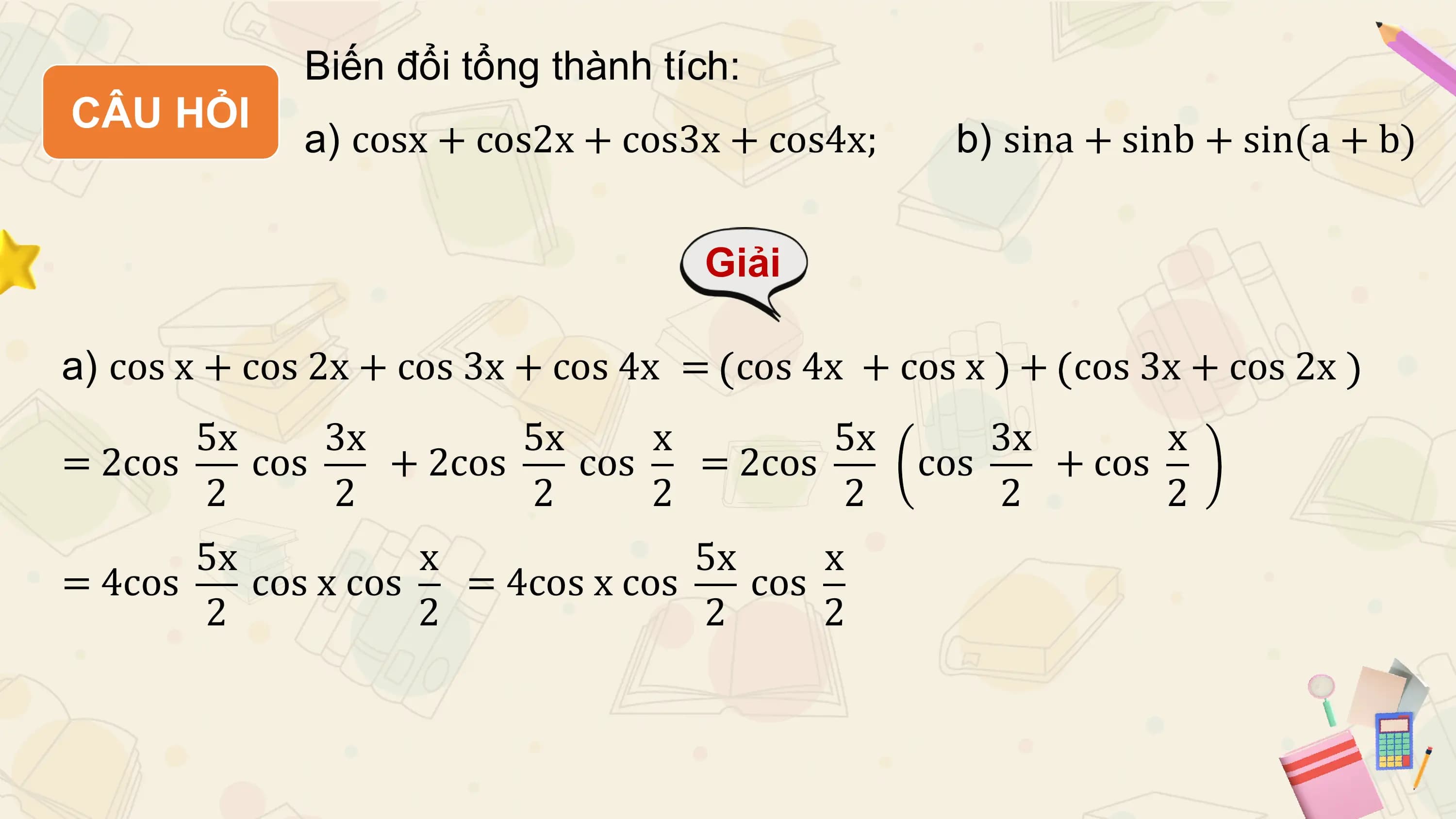 Biến đổi tổng thành tích:
CÂU HỎI
 a) cosx + cos2x + cos3x + cos4x; b) sina + sinb + sin(a + b)

 Giải

a) cos x + cos 2x + cos 3x + cos 4x = cos 4x + cos x + cos 3x + cos 2x
 5x 3x 5x x 5x 3x x
= 2cos cos + 2cos cos = 2cos cos + cos
 2 2 2 2 2 2 2
 5x x 5x x
= 4cos cos x cos = 4cos x cos cos
 2 2 2 2