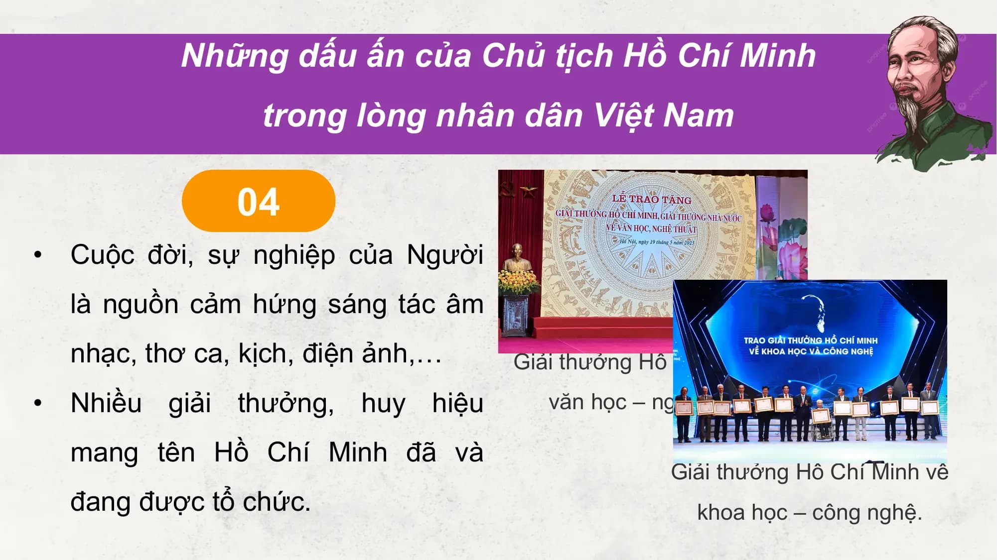 Những dấu ấn của Chủ tịch Hồ Chí Minh
 trong lòng nhân dân Việt Nam

 04
• Cuộc đời, sự nghiệp của Người
 là nguồn cảm hứng sáng tác âm
 nhạc, thơ ca, kịch, điện ảnh,… Giải thưởng Hồ Chí Minh về
• Nhiều giải thưởng, huy hiệu văn học – nghệ thuật

 mang tên Hồ Chí Minh đã và
 Giải thưởng Hồ Chí Minh về
 đang được tổ chức. khoa học – công nghệ.