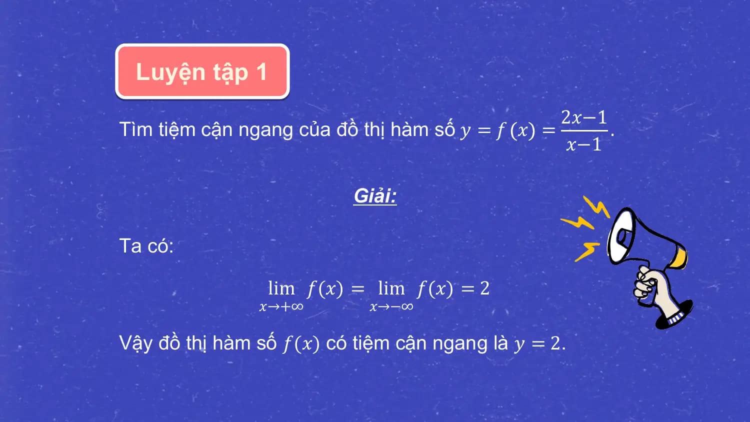 Luyện tập 1
 2𝑥−1
Tìm tiệm cận ngang của đồ thị hàm số 𝑦 = 𝑓 𝑥 = .
 𝑥−1

 Giải:

Ta có:

 lim 𝑓(𝑥) = lim 𝑓(𝑥) = 2
 𝑥→+∞ 𝑥→−∞

Vậy đồ thị hàm số 𝑓(𝑥) có tiệm cận ngang là 𝑦 = 2.