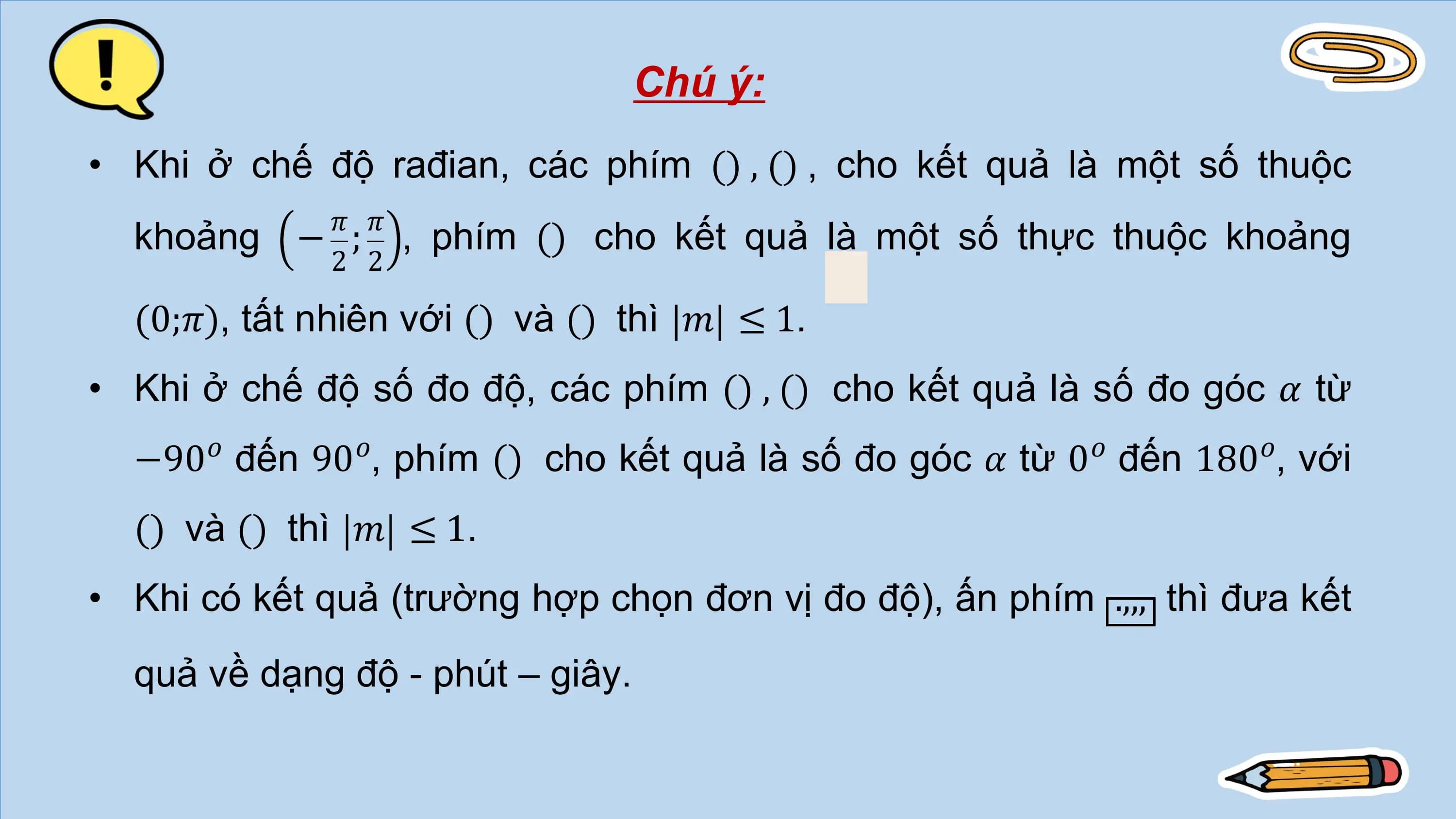 Chú ý:
• Khi ở chế độ rađian, các phím () , () , cho kết quả là một số thuộc
 𝜋 𝜋
 khoảng − ; , phím () cho kết quả là một số thực thuộc khoảng
 2 2

 (0;𝜋), tất nhiên với () và () thì 𝑚 ≤ 1.
• Khi ở chế độ số đo độ, các phím () , () cho kết quả là số đo góc 𝛼 từ
 −90𝑜 đến 90𝑜, phím () cho kết quả là số đo góc 𝛼 từ 0𝑜 đến 180𝑜, với
 () và () thì 𝑚 ≤ 1.
• Khi có kết quả (trường hợp chọn đơn vị đo độ), ấn phím .,,, thì đưa kết
 quả về dạng độ - phút – giây.
