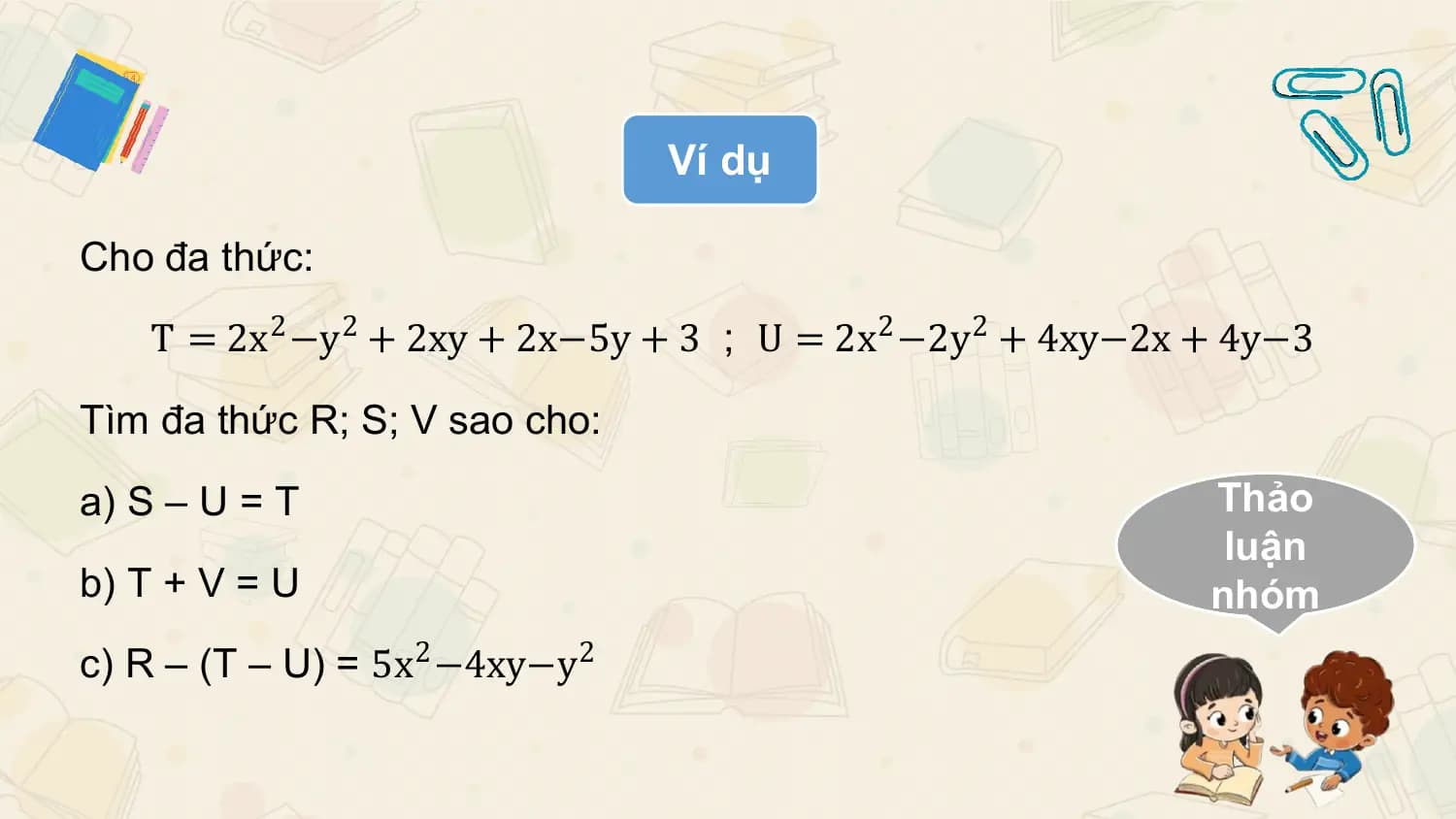 Ví dụ

Cho đa thức:

 T = 2x2 −y2 + 2xy + 2x−5y + 3 ; U = 2x2 −2y2 + 4xy−2x + 4y−3

Tìm đa thức R; S; V sao cho:

a) S – U = T Thảo
 luận
b) T + V = U nhóm
c) R – (T – U) = 5x2 −4xy−y 2