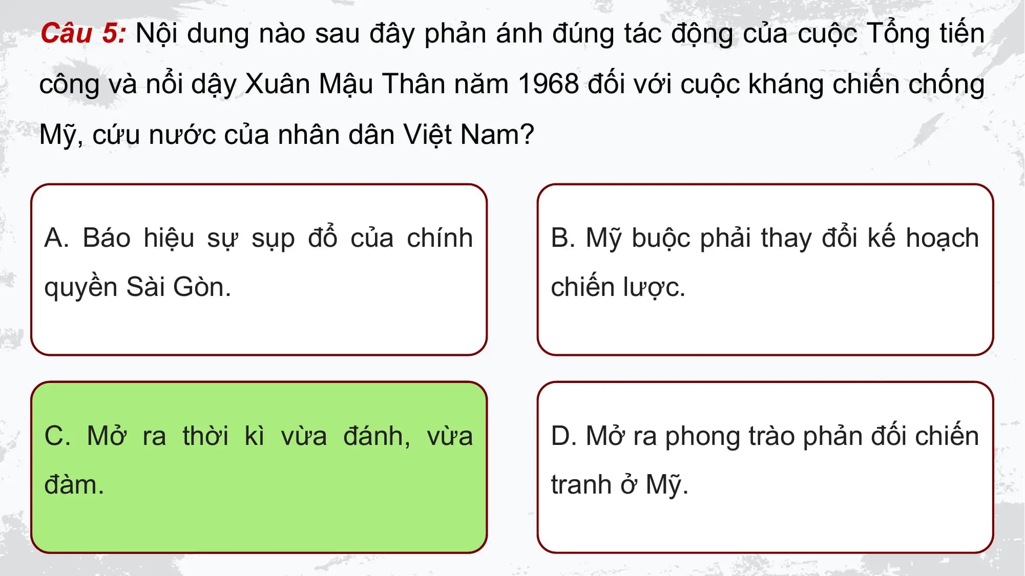Câu 5: Nội dung nào sau đây phản ánh đúng tác động của cuộc Tổng tiến
công và nổi dậy Xuân Mậu Thân năm 1968 đối với cuộc kháng chiến chống
Mỹ, cứu nước của nhân dân Việt Nam?

A. Báo hiệu sự sụp đổ của chính B. Mỹ buộc phải thay đổi kế hoạch
quyền Sài Gòn. chiến lược.

C. Mở ra thời kì vừa đánh, vừa D. Mở ra phong trào phản đối chiến
đàm. tranh ở Mỹ.