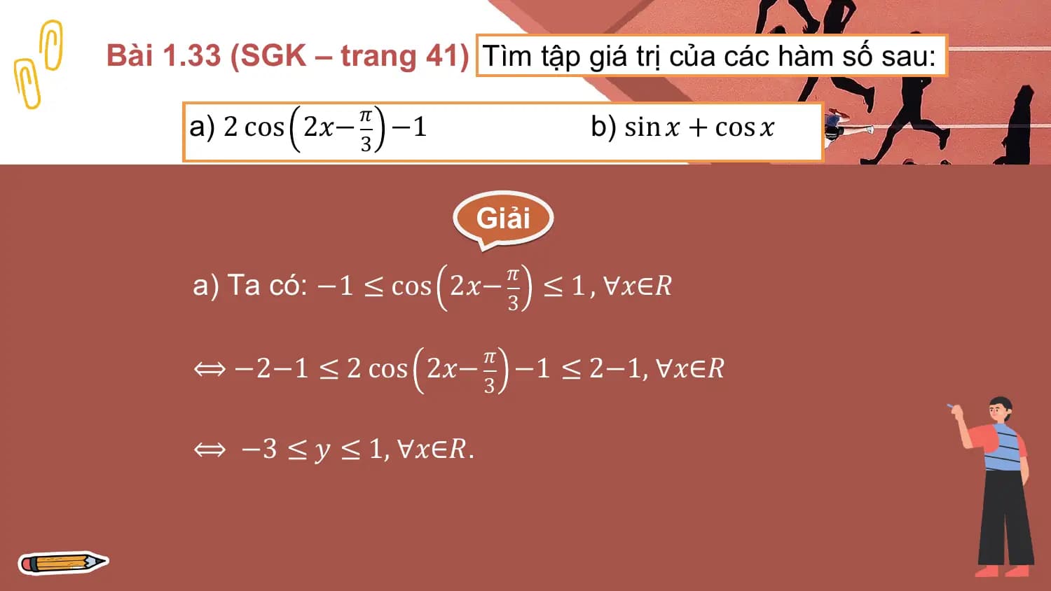 Bài 1.33 (SGK – trang 41) Tìm tập giá trị của các hàm số sau:
 𝜋
 a) 2 cos 2𝑥− −1 b) sin 𝑥 + cos 𝑥
 3

 Giải
 𝜋
 a) Ta có: −1 ≤ cos 2𝑥− ≤ 1 , ∀𝑥∈𝑅
 3

 𝜋
 ⟺ −2−1 ≤ 2 cos 2𝑥− −1 ≤ 2−1, ∀𝑥∈𝑅
 3

 ⟺ −3 ≤ 𝑦 ≤ 1, ∀𝑥∈𝑅.
