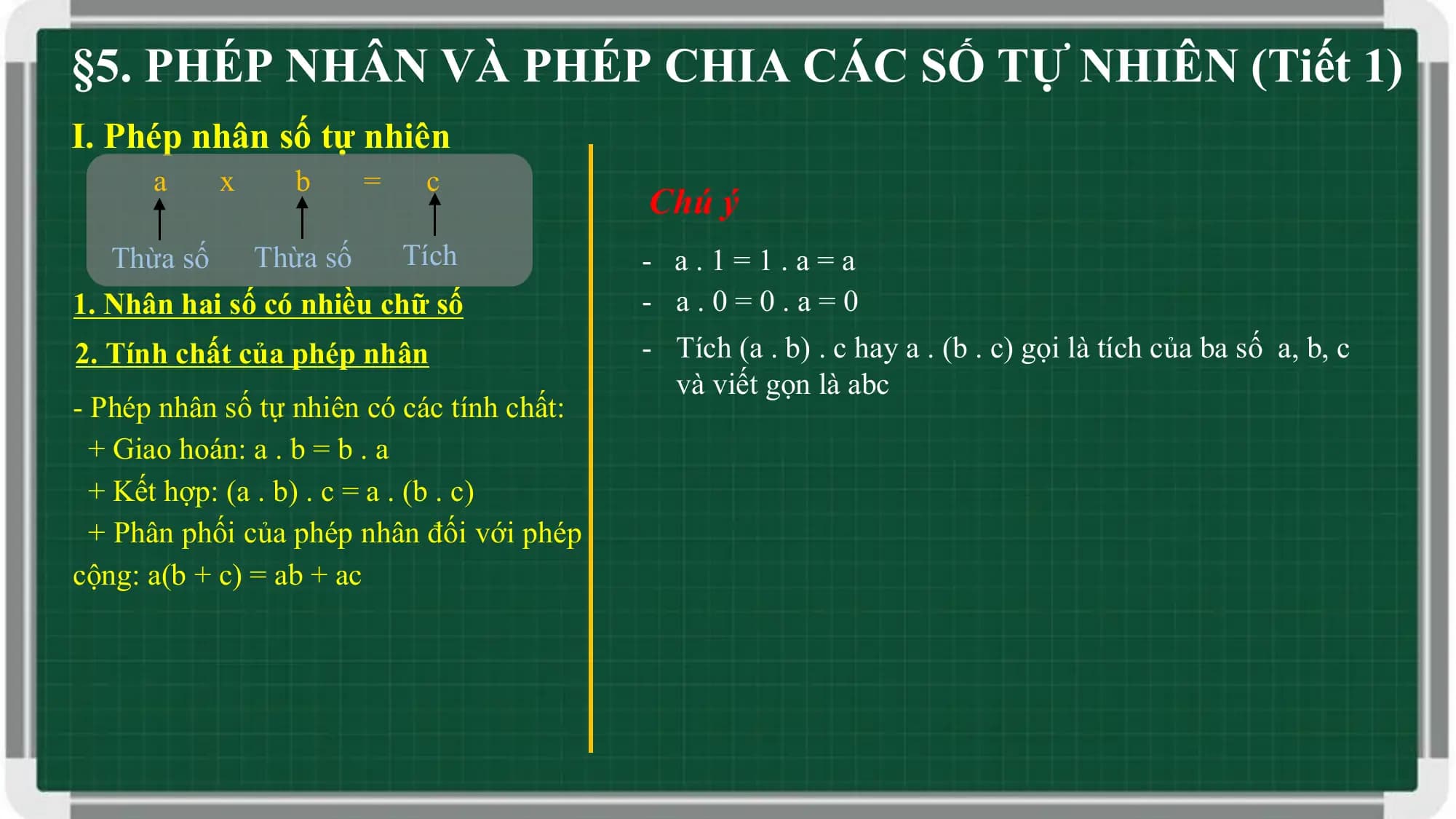 §5. PHÉP NHÂN VÀ PHÉP CHIA CÁC SỐ TỰ NHIÊN (Tiết 1)
I. Phép nhân số tự nhiên
 a x b = c
 Chú ý
 Thừa số Thừa số Tích - a.1=1.a=a
1. Nhân hai số có nhiều chữ số - a.0=0.a=0
2. Tính chất của phép nhân - Tích (a . b) . c hay a . (b . c) gọi là tích của ba số a, b, c
 và viết gọn là abc
- Phép nhân số tự nhiên có các tính chất:
 + Giao hoán: a . b = b . a
 + Kết hợp: (a . b) . c = a . (b . c)
 + Phân phối của phép nhân đối với phép
cộng: a(b + c) = ab + ac