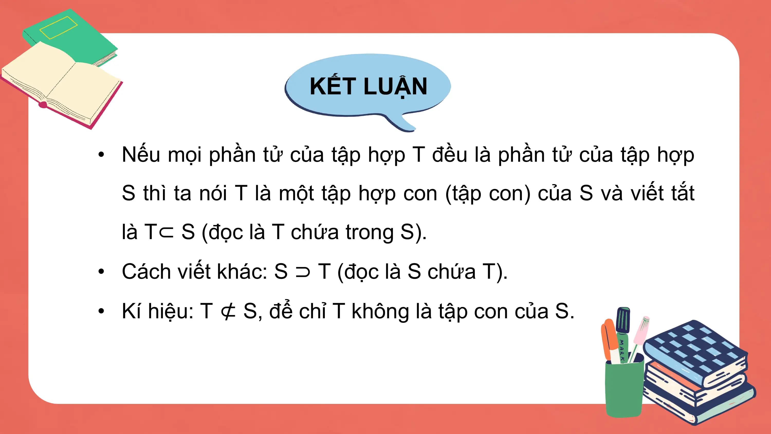 KẾT LUẬN

• Nếu mọi phần tử của tập hợp T đều là phần tử của tập hợp
 S thì ta nói T là một tập hợp con (tập con) của S và viết tắt
 là T⊂ S (đọc là T chứa trong S).
• Cách viết khác: S ⊃ T (đọc là S chứa T).
• Kí hiệu: T ⊄ S, để chỉ T không là tập con của S.