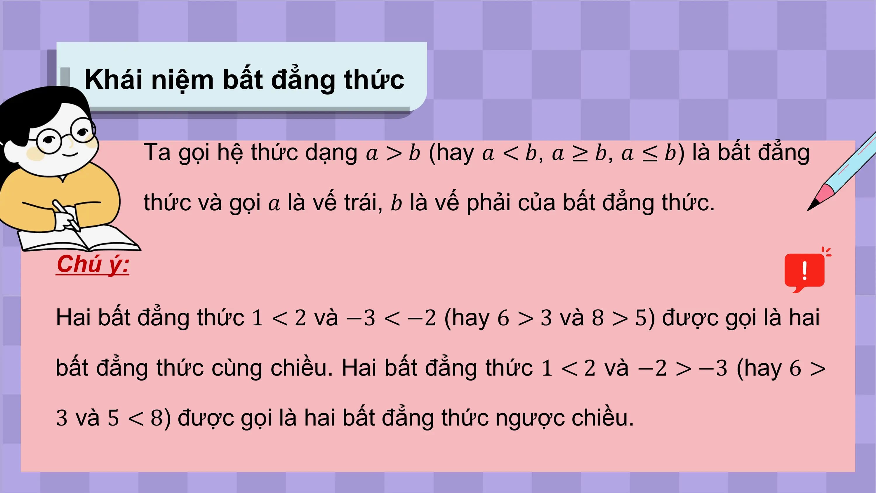 Khái niệm bất đẳng thức

 Ta gọi hệ thức dạng ? > ? (hay ? < ?, ? ≥ ?, ? ≤ ?) là bất đẳng

 thức và gọi ? là vế trái, ? là vế phải của bất đẳng thức.

Chú ý:

Hai bất đẳng thức 1 < 2 và −3 < −2 (hay 6 > 3 và 8 > 5) được gọi là hai

bất đẳng thức cùng chiều. Hai bất đẳng thức 1 < 2 và −2 > −3 (hay 6 >

3 và 5 < 8) được gọi là hai bất đẳng thức ngược chiều.